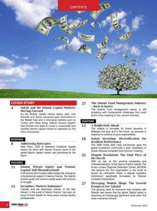 2 November 2012
feature
25 The Islamic Fund Management Industry
– Back to Basics
The Islamic fund management sector is still
grappling with fundamental challenges that could
prove to be crippling to this nascent industry.
chapters
13 A Bright Path Ahead
The outlook is favorable for Sukuk issuance in
Malaysia this year and in the future, as issuance is
expected to continue to grow exponentially.
18 Sukuk Investing: Diversification for
Resilient Performance
The 2009 Dubai debt crisis erroneously gave the
global investment community a poor impression of
Sukuk (Shariah-compliant fixed income) investing.
22 Dispute Resolution: The Final Piece of
the Puzzle
With an eye on the growing complexity and
internationalization of the Islamic finance market, The
Kuala Lumpur Regional Arbitration Center (KLRCA)
has become the first organization in the world to
launch its i-Arbitration Rules; a dispute resolution
mechanism specifically formulated for Shariah
compliant transactions.
27 Diverging Models Shape The Growth
Prospects for Takaful
The growing need for insurance that complies with
Shariah law means that the global Takaful sector is
becoming an increasingly significant niche within the
wider insurance industry.
COVER STORY
4 Sukuk and the Islamic Capital Markets:
Moving Forward
As the Islamic capital market space sees new
entrants and Sukuk issuances gain momentum in
the Middle East and in emerging markets such as
Turkey and Hong Kong, Islamic finance players
look forward and seek to create a sustainable and
credible Islamic capital market to capitalize on the
influx of business.
interview
8 Addressing Relevance
Afaq Khan, CEO of Standard Chartered Saadiq
shares his views with Islamic Finance news on the
global Islamic capital market, and prioritizing for the
future.
featureS
11 Islamic Private Equity and Venture
Capital: Still Misunderstood?
Until issuers and investors alike accept risk sharing as
a fundamental aspect of Islamic finance, the Islamic
private equity and venture capital space will continue
to struggle.
15 Secondary Markets Stalemate?
Liquidity and the secondary market, or the lack
thereof, in the world of Islamic finance, has been an
issue of much debate for many years among industry
professionals.
contentscontents
 