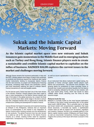 4 November 2012
Cover story
Sukuk and the Islamic Capital
Markets: Moving Forward
As the Islamic capital market space sees new entrants and Sukuk
issuances gain momentum in the Middle East and in emerging markets
such as Turkey and Hong Kong, Islamic finance players seek to create
a sustainable and credible Islamic capital market to capitalize on the
influx of business. NAZNEEN HALIM explores the current issues in the
market and challenges moving forward.
Although Sukuk remains the buzzword particularly in Asia and
the GCC, industry players have begun to place more emphasis
on products and structures beyond the traditional debt capital
market instruments, looking to incorporate Islamic finance
into the real economy via project and infrastructure financing
structures, increasing trade finance and syndication activity,
and most importantly realizing the need to underpin Islamic
finance transactions to real and tangible assets.
For the last ten years, Sukuk has been one of the main drivers
in the industry. However, industry players have been urged to
take a macro perspective on the Islamic finance industry and
help it find place in the global economy. As a result, the Arab
Spring countries have taken center stage in the bid to venture
into new, untapped markets with an opportunity to directly link
infrastructure building and development to Islamic finance.
UsmanAhmed, the head of corporate and investment banking
at Citibank in the Philippines, believes that an important
driver of sustainability in the market is the integration of
Islamic finance within existing markets and the development
of new products. The global financial crisis has also served
as a wake-up call at the very least to the Islamic finance
industry as a whole, creating further need for regulatory
supervision, transparency in documentation and structures,
as well as sound capitalization in the banking and financial
system.
As an instrument that allows medium-term capital raising, the
popularity of Sukuk amongst capital market players—both
Islamic and conventional— has become more prevalent. The
growing desire for jurisdictions to issue sovereign Sukuk to
diversify their investor pool and attract liquidity from the Islamic
world is constantly reflected by the entry of new markets; with
the most recent being Turkey, which had issued its debut
US$500 million Sukuk, attracting over five times its initial
issuance target.
Malaysia leads the way
Malaysia is currently touted as the most favored destination
for issuers in the Sukuk market dominating 60% of the global
share worth US$100 billion. This is primarily due to its deep
and broad market with comprehensive regulations that ease
Sukuk issuances, a favorable tax regime, a sophisticated
investor base as well as support from all issuers, regulators
and investors. However, the lack of an available platform in the
Islamic capital markets outside of Malaysia and Saudi Arabia,
as well as cross-border transactions involving swapping the
ringgit to the currency of the issuer still remain a concern in the
market.
Cover story
 