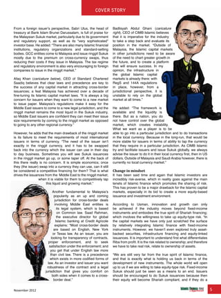 November 2012 5
Cover story
From a foreign issuer’s perspective, Sabri Ulus, the head of
treasury at Bank Islam Brunei Darussalam, is full of praise for
the Malaysian Sukuk market, particularly due to its government
and regulatory support, as well as its “very sophisticated”
investor base. He added: “There are also many Islamic financial
institutions, regulatory organizations and standard-setting
bodies. GCC entities come to Malaysia and issue ringgit Sukuk
mostly due to the premium on cross-currency swaps, thus
reducing their costs if they issue in Malaysia. The tax regime
and regulatory environment is also very encouraging to foreign
companies to issue in the ringgit market.”
Afaq Khan (caricature below), CEO of Standard Chartered
Saadiq believes that clear laws and precedence are key to
the success of any capital market in attracting cross-border
issuances; a feat Malaysia has achieved over a decade of
fine-tuning its Islamic capital market laws. “It is always a big
concern for issuers when they want to come to a new market
to issue paper. Malaysia’s regulations make it easy for the
Middle East issuers to come to a new legal jurisdiction, and the
ringgit market remains the most liquid in the Sukuk industry,
so Middle East issuers are confident they can meet their issue
size requirements by coming to the ringgit market as opposed
to going to any other regional currency.”
However, he adds that the main drawback of the ringgit market
is its failure to meet the requirements of most international
issuers in terms of currency. “The need of the issuer isn’t
exactly in the ringgit currency, and it has to be swapped
back into the currency which the issuer can use in their day
to day business. Sometimes you will see Sukuk issuances
in the ringgit market go up, or some taper off. At the back of
this there really is no concern. It is simple economics; once
they (the issuer) swap into a currency they can use, can it still
be considered a competitive financing for them? That is what
drives the issuances from the Middle East to the ringgit market;
when it is viable for them to competitively tap
this liquid and growing market.”
Another fundamental to Malaysia’s
popularity as an up and coming
jurisdiction for cross-border deals
involving Middle East entities is
its legal system, which is based
on Common law. Saad Rahman,
the executive director for global
Islamic banking at Credit Agricole
explains: “Most cross-border deals
are based on English, New York
or Texas law. As an issuer, you are
looking for transparency of contracts,
proper enforcement, and to seek
satisfaction under the enforcement; and
you get that under English law more
than civil law. There is a precedence
which exists in more codified forms of
law. As an investor and issuer you want
robustness of the contract and a legal
jurisdiction that gives you comfort on
both sides when it comes to a cross-
border deal.”
Badlisyah Abdul Ghani (caricature
right), CEO of CIMB Islamic believes
that it is imperative for the industry
to take a step back and evaluate its
position in the market. “Outside of
Malaysia, the Islamic capital markets
in other jurisdictions need to be aware
of the need to chart greater growth in
the future, and to create a platform
that will ensure success. In my
opinion, the infrastructure in
the global Islamic capital
markets is already there: with
RegS and 144A regulations
in place, however, from a
jurisdictional perspective, it is
unstable to rely on the global
market at all times.”
He added: “The framework is
available and the liquidity is
there. But as a nation, you do
not have control over the global
market, which creates instability.
What we want as a player is to be
able to go into a particular jurisdiction and to do transactions
in the local currency. Because in the long-run, that would be
more stable for issuers in terms of ability to tap the currency
that they require in a particular jurisdiction. As CIMB Islamic
try and facilitate issuers and issue Sukuk globally, we always
advise the issuer to do it in their local currency first, then in US
dollars. Outside of Malaysia and Saudi Arabia however, there is
currently no local currency market.”
Change in mindset	
It has been said time and again that Islamic investors are
incredibly risk-averse, which in reality goes against the main
tenets of Islamic finance which promotes the sharing of risk.
This has proven to be a major drawback for the Islamic capital
markets, especially in its bid to create a more equity-based
issuance and investment environment.
According to Usman, innovation and growth can only
be achieved if the industry moves beyond fixed-income
instruments and embodies the true spirit of Shariah financing;
which involves the willingness to take up equity-type risk. “In
the capital markets we have only just scratched the surface
by relatively integrating Islamic finance with fixed-income
instruments. However, we haven’t even explored truly asset-
backed securities, infrastructure financing and equity-linked
issuances. It is important to understand first what differentiates
Riba from profit. It is the risk related to ownership; and therefore
we have to take real risk, relate to ownership of assets.
“We are still very far from the true spirit of Islamic finance,
and that is exactly what is holding us back in terms of the
development of new instruments. The whole world will open
up to us if we are willing to take equity-type risk. Fixed-income
Sukuk should just be seen as a means to an end. Issuers
should be encouraged to do Sukuk issuances because then
their equity will become Shariah compliant, and if they do a
 
