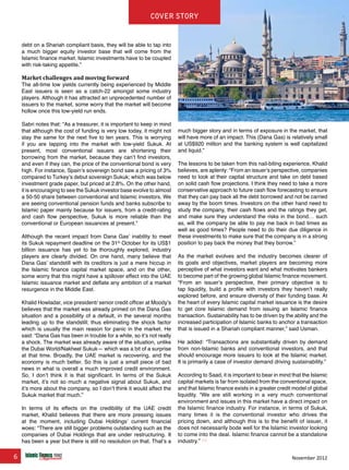 6 November 2012
Cover story
debt on a Shariah compliant basis, they will be able to tap into
a much bigger equity investor base that will come from the
Islamic finance market. Islamic investments have to be coupled
with risk-taking appetite.”
Market challenges and moving forward
The all-time low yields currently being experienced by Middle
East issuers is seen as a catch-22 amongst some industry
players. Although it has attracted an unprecedented number of
issuers to the market, some worry that the market will become
hollow once this low-yield run ends.
Sabri notes that: “As a treasurer, it is important to keep in mind
that although the cost of funding is very low today, it might not
stay the same for the next five to ten years. This is worrying
if you are tapping into the market with low-yield Sukuk. At
present, most conventional issuers are shortening their
borrowing from the market, because they can’t find investors,
and even if they can, the price of the conventional bond is very
high. For instance, Spain’s sovereign bond saw a pricing of 3%
compared to Turkey’s debut sovereign Sukuk; which was below
investment grade paper, but priced at 2.8%. On the other hand,
it is encouraging to see the Sukuk investor base evolve to almost
a 50-50 share between conventional and Islamic investors. We
are seeing conventional pension funds and banks subscribe to
Islamic paper mainly because for issuers, from a credit-rating
and cash flow perspective, Sukuk is more reliable than the
conventional or European issuances at present.”
Although the recent impact from Dana Gas’ inability to meet
its Sukuk repayment deadline on the 31st
October for its US$1
billion issuance has yet to be thoroughly explored, industry
players are clearly divided. On one hand, many believe that
Dana Gas’ standstill with its creditors is just a mere hiccup in
the Islamic finance capital market space, and on the other,
some worry that this might have a spillover effect into the UAE
Islamic issuance market and deflate any ambition of a market
resurgence in the Middle East.
Khalid Howladar, vice president/ senior credit officer at Moody’s
believes that the market was already primed on the Dana Gas
situation and a possibility of a default, in the several months
leading up to the standstill; thus eliminating the shock factor
which is usually the main reason for panic in the market. He
said: “Dana Gas has been in trouble for a while, so it’s not really
a shock. The market was already aware of the situation, unlike
the Dubai World/Nakheel Sukuk— which was a bit of a surprise
at that time. Broadly, the UAE market is recovering, and the
economy is much better. So this is just a small piece of bad
news in what is overall a much improved credit environment.
So, I don’t think it is that significant. In terms of the Sukuk
market, it’s not so much a negative signal about Sukuk, and
it’s more about the company, so I don’t think it would affect the
Sukuk market that much.”
In terms of its effects on the credibility of the UAE credit
market, Khalid believes that there are more pressing issues
at the moment, including Dubai Holdings’ current financial
woes: “There are still bigger problems outstanding such as the
companies of Dubai Holdings that are under restructuring. It
has been a year but there is still no resolution on that. That’s a
much bigger story and in terms of exposure in the market, that
will have more of an impact. This (Dana Gas) is relatively small
at US$920 million and the banking system is well capitalized
and liquid.”
The lessons to be taken from this nail-biting experience, Khalid
believes, are aplenty: “From an issuer’s perspective, companies
need to look at their capital structure and take on debt based
on solid cash flow projections. I think they need to take a more
conservative approach to future cash flow forecasting to ensure
that they can pay back all the debt borrowed and not be carried
away by the boom times. Investors on the other hand need to
study the company, their cash flows and the ratings they get,
and make sure they understand the risks in the bond… such
as, will the company be able to pay me back in bad times as
well as good times? People need to do their due diligence in
these investments to make sure that the company is in a strong
position to pay back the money that they borrow.”
As the market evolves and the industry becomes clearer of
its goals and objectives, market players are becoming more
perceptive of what investors want and what motivates bankers
to become part of the growing global Islamic finance movement.
“From an issuer’s perspective, their primary objective is to
tap liquidity, build a profile with investors they haven’t really
explored before, and ensure diversity of their funding base. At
the heart of every Islamic capital market issuance is the desire
to get core Islamic demand from issuing an Islamic finance
transaction. Sustainability has to be driven by the ability and the
increased participation of Islamic banks to anchor a transaction
that is issued in a Shariah compliant manner,” said Usman.
He added: “Transactions are substantially driven by demand
from non-Islamic banks and conventional investors, and that
should encourage more issuers to look at the Islamic market.
It is primarily a case of investor demand driving sustainability.”
According to Saad, it is important to bear in mind that the Islamic
capital markets is far from isolated from the conventional space,
and that Islamic finance exists in a greater credit model of global
liquidity. “We are still working in a very much conventional
environment and issues in this market have a direct impact on
the Islamic finance industry. For instance, in terms of Sukuk,
many times it is the conventional investor who drives the
pricing down, and although this is to the benefit of issuer, it
does not necessarily bode well for the Islamic investor looking
to come into the deal. Islamic finance cannot be a standalone
industry.”
www.IslamicFinanceConsulting.com
www.IslamicFinanceEvents.com
www.IslamicFinanceNews.com
www.IslamicFinanceTraining.com
www.MIFforum.com
www.MIFmonthly.com
www.MIFtraining.com
www.REDmoneyBooks.com
consulting
Cover story
 