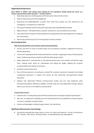 Organizational Experience:
Since SEP’10 to AUG’15 with Peekay Steel Castings Pvt Ltd, Coimbatore (India) started the career as a
Trainee and promoted as Sales Executive – Foundry Industry
 Generating enquiries, drafting quotes and follow up for orders with the clients.
 Order and Sales forecast to the management.
 Monitoring the Weekly/Monthly customer wise order flow, product mix and reporting to the
management, if any keen dip in order flow.
 Planning of shipments based on the order requirement and committed delivery dates.
 Reports Analysis- OTD performance, Customer satisfactions, and raw material price trends.
 Sourcingof machineshops for machiningof Valve casting,Coordination with Supply chain to speed up
the sales process.
 Monitoring and follow up for On-Time Payments from the customers.
Key Functional Area:
CRM: Order Management and Customer relationship Management:
 Possess apt skills & savvy to handle Europe, US and Japanese customers, negotiate for the price,
delivery agreements.
 Conversant in keeping excellent relationship with the customers, updating the status of the project by
email, conferencing and ensuring the smooth flow of the project orders.
 Ample experience in analyzing the on time delivery performance and customer sati sfaction Index
level, creating action plans for improvement and setting the targets. Keeping the customer
communicated on the internal action plans.
 Excellent communication skills
 Ensure Billing mechanism according to customer PO, customer realization of payment and related
consignment documents in aspects like Invoice, BL, Test certificates and government related
documents.
 Develop inter department effective communication written and oral, take leadership when
encountering potential differences between customer view and inter-department findings. Resolve
those issues once for all for effective communication
Project orders control:
 Excellent skills in leading the project with the production team and organizing the shipment plans
 Apt skills of making the contingency plan by foreseeing the failure probabilities and ensuring the
successful completion of project orders.
 Conversant knowledge in making “project tracker” and monitoring.
Significant Achievements / Cost Savings:
 Successfully executed the project orders on time for clients like Flowserve – 11sites, Ari Armaturen,
AST, Petrofac , Weir Valves, Strahman Valves contributed the business development
 