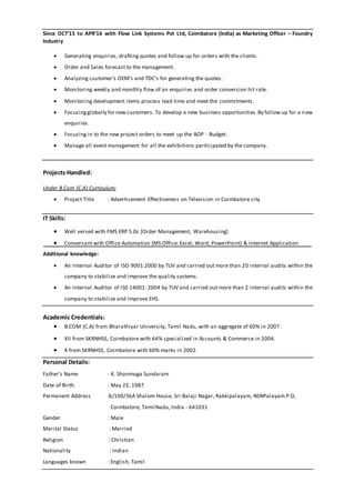 Since OCT’15 to APR’16 with Flow Link Systems Pvt Ltd, Coimbatore (India) as Marketing Officer – Foundry
Industry
 Generating enquiries, drafting quotes and follow up for orders with the clients.
 Order and Sales forecast to the management.
 Analyzing customer’s OEM’s and TDC’s for generating the quotes.
 Monitoring weekly and monthly flow of an enquiries and order conversion hit rate.
 Monitoring development items process lead time and meet the commitments.
 Focusingglobally for new customers. To develop a new business opportunities.By follow up for a new
enquiries.
 Focusing in to the new project orders to meet up the AOP - Budget.
 Manage all event management for all the exhibitions participated by the company.
Projects Handled:
Under B.Com (C.A) Curriculum;
 Project Title : Advertisement Effectiveness on Television in Coimbatore city
IT Skills:
 Well versed with FMS ERP 5.0c [Order Management, Warehousing]
 Conversant with Office Automation (MS Office: Excel, Word, PowerPoint) & Internet Application
Additional knowledge:
 An Internal Auditor of ISO 9001:2000 by TUV and carried out more than 20 internal audits within the
company to stabilize and improve the quality systems.
 An Internal Auditor of IS0 14001: 2004 by TUV and carried out more than 2 internal audits within the
company to stabilize and improve EHS.
Academic Credentials:
 B.COM (C.A) from Bharathiyar University, Tamil Nadu, with an aggregate of 60% in 2007.
 XII from SKRNHSS, Coimbatore with 64% specialized in Accounts & Commerce in 2004.
 X from SKRNHSS, Coimbatore with 60% marks in 2002.
Personal Details:
Father’s Name : K. Shanmuga Sundaram
Date of Birth : May 22, 1987
Permanent Address :6/100/36A Shalom House, Sri Balaji Nagar, Rakkipalayam, NSNPalayam P.O,
Coimbatore, TamilNadu, India - 641031
Gender : Male
Marital Status : Married
Religion : Christian
Nationality : Indian
Languages known : English, Tamil
 