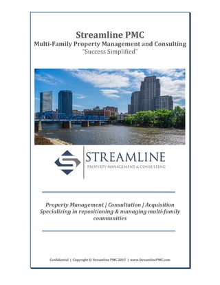  
Confidential	
  	
  |	
  	
  Copyright	
  ©	
  Streamline	
  PMC	
  2015	
  	
  |	
  	
  www.StreamlinePMC.com	
  
	
  
	
  
	
  
Streamline	
  PMC	
  
Multi-­‐Family	
  Property	
  Management	
  and	
  Consulting	
  
“Success	
  Simplified”	
  
	
  
	
  
	
  
	
  
	
  
	
  
Property	
  Management	
  |	
  Consultation	
  |	
  Acquisition	
  
Specializing	
  in	
  repositioning	
  &	
  managing	
  multi-­‐family	
  
communities	
  
	
  
	
  
	
  	
  	
  	
  	
  	
  	
  	
  	
  	
  	
  	
  	
  	
  	
  	
  	
  	
  
	
  
 