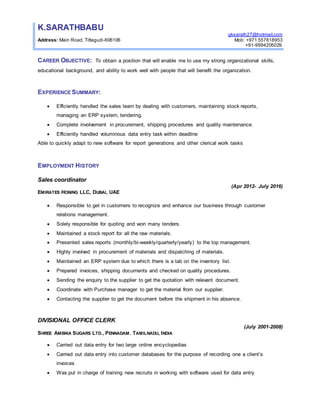 K.SARATHBABU
gksarath27@hotmail.com
Address: Main Road, Tittagudi-606106 Mob: +971 557818953
+91-9994205029
CAREER OBJECTIVE: To obtain a position that will enable me to use my strong organizational skills,
educational background, and ability to work well with people that will benefit the organization.
EXPERIENCE SUMMARY:
 Efficiently handled the sales team by dealing with customers, maintaining stock reports,
managing an ERP system, tendering.
 Complete involvement in procurement, shipping procedures and quality maintenance.
 Efficiently handled voluminous data entry task within deadline
Able to quickly adapt to new software for report generations and other clerical work tasks
EMPLOYMENT HISTORY
Sales coordinator
(Apr 2012- July 2016)
EMIRATES HONING LLC, DUBAI, UAE
 Responsible to get in customers to recognize and enhance our business through customer
relations management.
 Solely responsible for quoting and won many tenders.
 Maintained a stock report for all the raw materials.
 Presented sales reports (monthly/bi-weekly/quarterly/yearly) to the top management.
 Highly involved in procurement of materials and dispatching of materials.
 Maintained an ERP system due to which there is a tab on the inventory list.
 Prepared invoices, shipping documents and checked on quality procedures.
 Sending the enquiry to the supplier to get the quotation with relevant document.
 Coordinate with Purchase manager to get the material from our supplier.
 Contacting the supplier to get the document before the shipment in his absence.
DIVISIONAL OFFICE CLERK
(July 2001-2008)
SHREE AMBIKA SUGARS LTD., PENNADAM. TAMILNADU, INDIA
 Carried out data entry for two large online encyclopedias
 Carried out data entry into customer databases for the purpose of recording one a client’s
invoices
 Was put in charge of training new recruits in working with software used for data entry
 