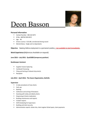 Deon Basson
Personal Information
§ Contact Number: 082 632 0275
§ ID No: 680704 5054 08 9
§ Age: 48
§ Drivers Licence: 01 & 08, unendorsed driving record
§ Marital Status: Single and no dependants
Objective: Seeking fulltime employment in a permanent position. I am available to start immediately.
Work Experience (References Available on request)
June 2016 – July 2016. Quali2000 (temporary position)
Bookkeeper Assistant
§ Supplier Invoice Capturing
§ Cashbook Processing
§ Filing and Sorting of relevant documents
§ Reception
July 2012 – April 2016. The Haven Organization, Bellville
Supervisor
§ In-take procedures of new clients
§ Cash ups
§ Banking
§ Collections and sorting of Donations
§ Assisting with sickly and elderly clients
§ Dispensing of clients medication
§ Building maintenance and reports
§ Incident reports
§ Shift Scheduling for Supervisors
§ Building and client security
§ Administration reports: duties lists, client register & bed space, client payments
 