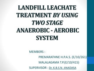 LANDFILL LEACHATE
TREATMENT BY USING
TWO STAGE
ANAEROBIC - AEROBIC
SYSTEM
MEMBERS :
PREMARATHNE H.P.A.S. (E/10/261)
MALALAGAMA T.P.(E/10/415)
SUPERVISOR : Dr. K.B.S.N. JINADASA
 