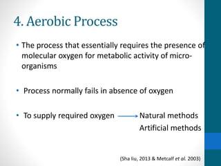 4. Aerobic Process
• The process that essentially requires the presence of
molecular oxygen for metabolic activity of micro-
organisms
• Process normally fails in absence of oxygen
• To supply required oxygen Natural methods
Artificial methods
(Sha liu, 2013 & Metcalf et al. 2003)
 