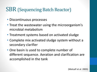 SBR (Sequencing Batch Reactor)
• Discontinuous processes
• Treat the wastewater using the microorganism's
microbial metabolism
• Treatment systems based on activated sludge
• Complete mix activated sludge system without a
secondary clarifier
• One basin is used to complete number of
different sequence. Aeration and clarification are
accomplished in the tank
(Metcalf et al. 2003)
 