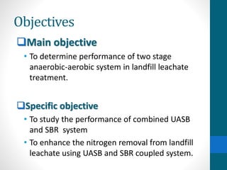 Objectives
Main objective
• To determine performance of two stage
anaerobic-aerobic system in landfill leachate
treatment.
Specific objective
• To study the performance of combined UASB
and SBR system
• To enhance the nitrogen removal from landfill
leachate using UASB and SBR coupled system.
 