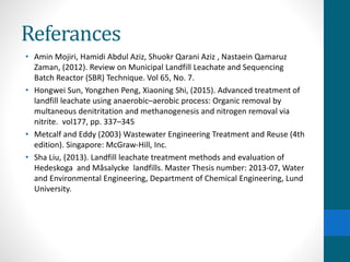 Referances
• Amin Mojiri, Hamidi Abdul Aziz, Shuokr Qarani Aziz , Nastaein Qamaruz
Zaman, (2012). Review on Municipal Landfill Leachate and Sequencing
Batch Reactor (SBR) Technique. Vol 65, No. 7.
• Hongwei Sun, Yongzhen Peng, Xiaoning Shi, (2015). Advanced treatment of
landfill leachate using anaerobic–aerobic process: Organic removal by
multaneous denitritation and methanogenesis and nitrogen removal via
nitrite. vol177, pp. 337–345
• Metcalf and Eddy (2003) Wastewater Engineering Treatment and Reuse (4th
edition). Singapore: McGraw-Hill, Inc.
• Sha Liu, (2013). Landfill leachate treatment methods and evaluation of
Hedeskoga and Måsalycke landfills. Master Thesis number: 2013-07, Water
and Environmental Engineering, Department of Chemical Engineering, Lund
University.
 