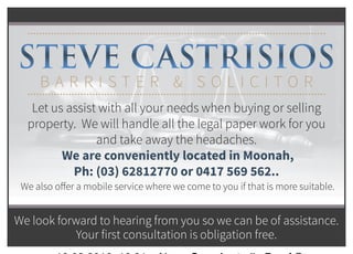 STEVE CASTRISIOS
B A R R I S T E R & S O L I C I T O R
Let us assist with all your needs when buying or selling
property. We will handle all the legal paper work for you
and take away the headaches.
We are conveniently located in Moonah,
Ph: (03) 62812770 or 0417 569 562..
We also offer a mobile service where we come to you if that is more suitable.
We look forward to hearing from you so we can be of assistance.
Your first consultation is obligation free.
10.03.2016 16:21 News Corp Australia Proof ©
 