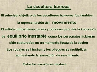 La escultura barroca
El principal objetivo de los escultores barrocos fue también
la representación del movimiento
El artista utiliza líneas curvas y oblicuas para dar la impresión
de equilibrio inestable, como los personajes hubieran
sido capturados en un momento fugaz de la acción
Los ropajes se hinchan y los pliegues se multiplican
aumentando la sensación de movimiento
Entre los escultores destaca…
 