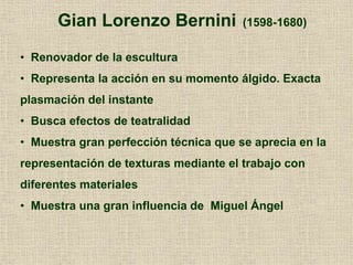 Gian Lorenzo Bernini (1598-1680)
• Renovador de la escultura
• Representa la acción en su momento álgido. Exacta
plasmación del instante
• Busca efectos de teatralidad
• Muestra gran perfección técnica que se aprecia en la
representación de texturas mediante el trabajo con
diferentes materiales
• Muestra una gran influencia de Miguel Ángel
 
