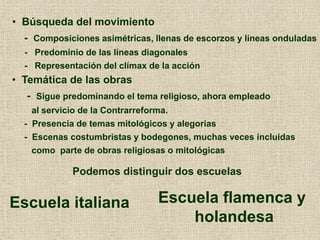 • Temática de las obras
- Sigue predominando el tema religioso, ahora empleado
al servicio de la Contrarreforma.
- Presencia de temas mitológicos y alegorías
- Escenas costumbristas y bodegones, muchas veces incluidas
como parte de obras religiosas o mitológicas
• Búsqueda del movimiento
- Composiciones asimétricas, llenas de escorzos y líneas onduladas
- Predominio de las líneas diagonales
- Representación del clímax de la acción
Podemos distinguir dos escuelas
Escuela italiana Escuela flamenca y
holandesa
 