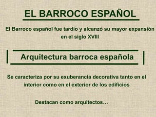 EL BARROCO ESPAÑOL
Arquitectura barroca española
El Barroco español fue tardío y alcanzó su mayor expansión
en el siglo XVIII
Se caracteriza por su exuberancia decorativa tanto en el
interior como en el exterior de los edificios
Destacan como arquitectos…
 