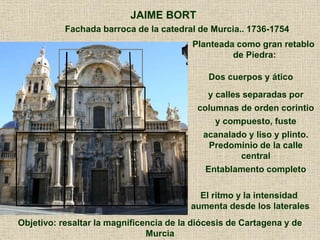Fachada barroca de la catedral de Murcia.. 1736-1754
JAIME BORT
Planteada como gran retablo
de Piedra:
Dos cuerpos y ático
y calles separadas por
columnas de orden corintio
y compuesto, fuste
acanalado y liso y plinto.
Predominio de la calle
central
Entablamento completo
Objetivo: resaltar la magnificencia de la diócesis de Cartagena y de
Murcia
El ritmo y la intensidad
aumenta desde los laterales
 