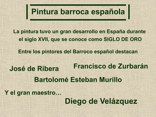 Pintura barroca española
La pintura tuvo un gran desarrollo en España durante
el siglo XVII, que se conoce como SIGLO DE ORO
Entre los pintores del Barroco español destacan
José de Ribera Francisco de Zurbarán
Bartolomé Esteban Murillo
Y el gran maestro…
Diego de Velázquez
 