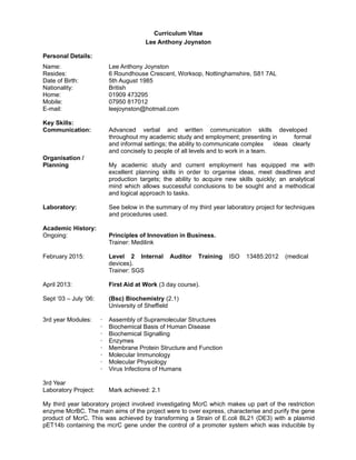 Curriculum Vitae
Lee Anthony Joynston
Personal Details:
Name: Lee Anthony Joynston
Resides: 6 Roundhouse Crescent, Worksop, Nottinghamshire, S81 7AL
Date of Birth: 5th August 1985
Nationality: British
Home: 01909 473295
Mobile: 07950 817012
E-mail: leejoynston@hotmail.com
Key Skills:
Communication: Advanced verbal and written communication skills developed
throughout my academic study and employment; presenting in formal
and informal settings; the ability to communicate complex ideas clearly
and concisely to people of all levels and to work in a team.
Organisation /
Planning My academic study and current employment has equipped me with
excellent planning skills in order to organise ideas, meet deadlines and
production targets; the ability to acquire new skills quickly; an analytical
mind which allows successful conclusions to be sought and a methodical
and logical approach to tasks.
Laboratory: See below in the summary of my third year laboratory project for techniques
and procedures used.
Academic History:
Ongoing: Principles of Innovation in Business.
Trainer: Medilink
February 2015: Level 2 Internal Auditor Training ISO 13485:2012 (medical
devices).
Trainer: SGS
April 2013: First Aid at Work (3 day course).
Sept ‘03 – July ‘06: (Bsc) Biochemistry (2.1)
University of Sheffield
3rd year Modules: · Assembly of Supramolecular Structures
· Biochemical Basis of Human Disease
· Biochemical Signalling
· Enzymes
· Membrane Protein Structure and Function
· Molecular Immunology
· Molecular Physiology
· Virus Infections of Humans
3rd Year
Laboratory Project: Mark achieved: 2.1
My third year laboratory project involved investigating McrC which makes up part of the restriction
enzyme McrBC. The main aims of the project were to over express, characterise and purify the gene
product of McrC. This was achieved by transforming a Strain of E.coli BL21 (DE3) with a plasmid
pET14b containing the mcrC gene under the control of a promoter system which was inducible by
 