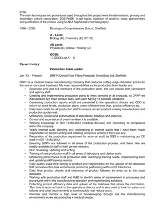 IPTG.
The main techniques and procedures used throughout the project were transformations, primary and
secondary culture preparation, SDS-PAGE, In-gel tryptic digestion of proteins, mass spectrometry
and purification of the protein using Ni-NTA Sepharose chromatography.
1996 – 2003: Dinnington Comprehensive School, Sheffield
A – Level:
Biology (B), Chemistry (B), ICT (B)
AS Level:
Physics (B), Critical Thinking (D)
GCSE:
10 GCSEs all A* - C
Career History:
Production Team Leader
Jan '13 – Present: DRFP (Dental Root Filling Products) SmartSeal Ltd, Sheffield
DRFP is a medical device manufacturing company that produces cutting edge obturation points for
the use in root canal treatment. My main responsibilities as the production team leader are:
• Supervise and lead 6-8 members of the production team, this can include both permanent
and agency staff.
• Creating and implementing production plans to meet demand of all products. At DRFP we
manufacture two main product lines, with each having 18 possible variations.
• Generating production reports which are presented to the operations director and CEO to
inform on stock levels, production plans, order fulfilment time lines, product efficiency etc.
• Daily team briefs for all production staff to ensure correct product is being manufactured and
production quotas met.
• Monitoring, control and authorisation of attendance, holidays and absence.
• Control and supervision of overtime when it is available.
• Working knowledge of ISO 13485:2012 (medical devices) and promoting its compliance
within the company.
• Yearly internal audit planning and undertaking of internal audits that I have been made
responsible for. Report writing and initiating corrective actions if there are any.
• Preparation of the production department for external audit by SGS in maintaining our CE
mark in ISO 13485:2012.
• Ensuring SOP's are followed in all areas of the production process, and these files are
readily available to staff in their correct versions.
• SOP reviewing, updating and writing.
• Training of new production staff in all areas of laboratory and clerical work.
• Monitoring performance of all production staff, identifying training needs, implementing them
and updating staff training records.
• Daily quality assurance testing of product and responsibility for the upkeep of the database
that processes this data and ensures product is performing within strict tolerances.
• Daily final product checks and clearance of product followed by entry on to the stock
database.
• Working with production staff and R&D to identify areas of improvement in processes and
procedures within the manufacturing operation and implementing solutions.
• Collecting product efficiency data and upkeep of the database that stores the information.
This data is reported back to the operations director and is also used to look for patterns in
failures and drive improvements to continuously help reduce costs.
• Promote and monitor a high level of housekeeping through out the manufacturing
environment as we are producing a medical device.
 