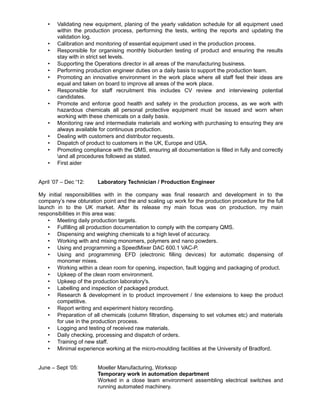 • Validating new equipment, planing of the yearly validation schedule for all equipment used
within the production process, performing the tests, writing the reports and updating the
validation log.
• Calibration and monitoring of essential equipment used in the production process.
• Responsible for organising monthly bioburden testing of product and ensuring the results
stay with in strict set levels.
• Supporting the Operations director in all areas of the manufacturing business.
• Performing production engineer duties on a daily basis to support the production team.
• Promoting an innovative environment in the work place where all staff feel their ideas are
equal and taken on board to improve all areas of the work place.
• Responsible for staff recruitment this includes CV review and interviewing potential
candidates.
• Promote and enforce good health and safety in the production process, as we work with
hazardous chemicals all personal protective equipment must be issued and worn when
working with these chemicals on a daily basis.
• Monitoring raw and intermediate materials and working with purchasing to ensuring they are
always available for continuous production.
• Dealing with customers and distributor requests.
• Dispatch of product to customers in the UK, Europe and USA.
• Promoting compliance with the QMS, ensuring all documentation is filled in fully and correctly
and all procedures followed as stated.
• First aider
April ’07 – Dec '12: Laboratory Technician / Production Engineer
My initial responsibilities with in the company was final research and development in to the
company’s new obturation point and the and scaling up work for the production procedure for the full
launch in to the UK market. After its release my main focus was on production, my main
responsibilities in this area was:
• Meeting daily production targets.
• Fulfilling all production documentation to comply with the company QMS.
• Dispensing and weighing chemicals to a high level of accuracy.
• Working with and mixing monomers, polymers and nano powders.
• Using and programming a SpeedMixer DAC 600.1 VAC-P.
• Using and programming EFD (electronic filling devices) for automatic dispensing of
monomer mixes.
• Working within a clean room for opening, inspection, fault logging and packaging of product.
• Upkeep of the clean room environment.
• Upkeep of the production laboratory's.
• Labelling and inspection of packaged product.
• Research & development in to product improvement / line extensions to keep the product
competitive.
• Report writing and experiment history recording.
• Preparation of all chemicals (column filtration, dispensing to set volumes etc) and materials
for use in the production process.
• Logging and testing of received raw materials.
• Daily checking, processing and dispatch of orders.
• Training of new staff.
• Minimal experience working at the micro-moulding facilities at the University of Bradford.
June – Sept ’05: Moeller Manufacturing, Worksop
Temporary work in automation department
Worked in a close team environment assembling electrical switches and
running automated machinery.
 
