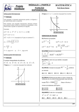 MÓDULO I – PARTE 3                                                MATEMÁTICA
                                  Projeto
                                 Vestibular                                                    FUNÇÃO                                                        Prof. Bruno Vianna
                                                                                             EXPONENCIAL

3) EQUAÇÕES EXPONENCIAIS                                                                                    2º tipo) se 0 < a < 1, o sinal da inequação fica invertido

3.1) Definição

Uma equação é chamada exponencial quando a incógnita a
ser determinada está no expoente.

Para resolver uma equação exponencial, devemos sempre
que possível reduzir ambos os membros da igualdade a uma
mesma base e igualar os expoentes em seguida.

Exemplos

a) 4 = 32 ⇔ 2 = 2                           ⇔ 2x = 5 ⇔ x = 5/2
       x                    2x         5
                                                                                                                                                   a x1 < a x 2 ⇒ x1 > x 2
       2x         x
b) 3 + 4.3 + 3 = 0
                                                                                                            EXERCÍCIOS DE FIXAÇÃO
     x 2          x                                                                            x
(3 ) – 4.(3 ) + 3 = 0 (equação do 2º grau na variável 3 )
                                                                                                            01) Resolva as equações

           − ( −4 ) ±   ( −4 )
                                 2
                                     − 4 ⋅ 1⋅ 3                                                                                     1
                                                                                                                 2 5− x =
                                                                                                                         2
 x                                                                                                                                                             2x            x
3 =                                                                                                         a)                                          b) 3 + 2. 3 - 15 = 0
                        2 ⋅1                                                                                                        8
                                                                                                                                                              25 x + 125
 x
3 =
    4±2
                        ⇔                                                                                   c) 4
                                                                                                                   x+2
                                                                                                                         – 32. 2
                                                                                                                                    x–3
                                                                                                                                            =12         d)               = 5 x +1
     2                                                                                                                                                             6
 x                                                x
3 = 3 , logo x = 1                   ou         3 = 1 , logo x = 0                                          02) (UFMS) Calcular x na igualdade:
                                                                                                                               0
                                                                                                             1 
4) INEQUAÇÕES EXPONENCIAIS                                                                                          ⋅ (0,5) 2 x = (0,25) 84− x
                                                                                                             0,125 
4.1) Definição
                                                                                                            03) (UFSC) O valor de x que satisfaz a equação:
É qualquer desigualdades de potências:
                                                                                                            54 x −12    1
 x
a1>a
            x
             2    ou
                            x
                            a1<a
                                       x
                                        2       ou         a
                                                               x
                                                                1   ≥ a
                                                                          x
                                                                           2   ou   a
                                                                                        x
                                                                                         1   ≤ a
                                                                                                   x
                                                                                                    2
                                                                                                              3x +8
                                                                                                                     =                      , é:
                                                                                                            5          125
1º tipo) se a > 1, o sinal da inequação fica inalterado
                                                                                                                                                                                       1
                                                                                                            04) (PM-00) A solução da equação                              81x −1 =          pertence
                                                                                                                                                                                       27
                                                                                                            ao intervalo:

                                                                                                            (A) [-1,0[         (B) [0,1]            (C) [1,2[            (D) [-2,-1[   (E) [-3,-2]


                                                                                                            05) (PM-04-1) Estima-se que daqui a t anos o número de
                                                                                                            habitantes de uma determinada população seja dado pela
                                                                                                                                                             −2 t / 15
                                                                                                                                  1
                                                                                                            função P (t ) = 15000.                                     . Daqui a 30 anos, o
                                       a <ax1         x2
                                                           ⇒ x1 < x 2                                                              2
                                                                                                            número de habitantes será igual a:

                                                                                                            (A) 120.000                                 (B) 180.000
                                                                                                            (C) 240.000                                 (D) 260.000

                                                                                                            06)(UNIRIO) O valor de x na equação
                                                                                                                x-1           x+1       x
                                                                                                            3         +2.3          - 3 = 16/27 ,é:

                                                                                                            (A) 2            (B) 2/3           (C) 1/2         (D) -1/2          (E) -2



                                                                                                                                                                                                     2011
                                                                                                        2
 