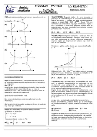 MÓDULO I – PARTE 3                        MATEMÁTICA
                          Projeto
                         Vestibular                        FUNÇÃO                                      Prof. Bruno Vianna
                                                         EXPONENCIAL
07) Quais das opções abaixo representam respectivamente as           10)(UNIFICADO) Segundo dados de uma pesquisa, a
                                       x                             população de uma certa região do país vem decrescendo em
                                 1                                 relação ao tempo “t”, contado em anos, aproximadamente,
funções f(x) = 7 e g(x) =         
                    x
                                                                                                        -0,25t
                                 7                                 segundo a relação P(t) = P(0) . 2         . Sendo P(0) uma
                                                                     constante que representa a população inicial dessa região e
(A)
                                                                     P(t) a população “t” anos após, determine quantos anos se
                                                                     passarão para que essa população fique reduzida à quarta
                                                                     parte da que era inicialmente.

                                                                     (A) 6    (B) 8    (C) 10        (D) 12     (E) 15

(B)                                                                  11)(UERJ-98)Uma empresa acompanha a produção diária de
                                                                     um funcionário recém-admitido, utilizando uma função f(d),
                                                                     cujo valor corresponde ao número mínimo de peças que a
                                                                     empresa espera que ele produza em cada dia (d), a partir da
                                                                     data de sua admissão.

                                                                     Considere o gráfico auxiliar abaixo, que representa a função
                                                                         x
                                                                     y=e .                         y = ex
(C)

                                                                                             2,72




(D)                                                                                                   0,37
                                                                                                      0,13
                                                                             -2        -1                       1           x
                                                                                                       -0,2d
                                                                     Utilizando f(d) = 100 - 100.e e o gráfico acima, a empresa
                                                                     pode prever que o funcionário alcançará a produção de 87
                                                                     peças num mesmo dia, quando d for igual a:
EXERCÍCIOS PROPOSTOS                                                 (A) 5    (B) 10        (C) 15     (D) 20
08) A lei abaixo representa o crescimento de uma população
de bactérias, que se reproduz rapidamente em um laboratório          12) (uff-2002-1f) A automedicação é considerada um risco,
de pesquisas:                                                        pois, a utilização desnecessária ou equivocada de um
N(t) = a . 2
            bt                                                       medicamento pode comprometer a saúde do usuário:
onde N(t) é o número de bactérias no instante t (t em horas) e       substâncias ingeridas difundem-se pelos líquidos e tecidos do
a e b são constantes reais. Sabendo que no início da                 corpo, exercendo efeito benéfico ou maléfico.
observação havia 3.000 bactérias e que, após duas horas de           Depois de se administrar determinado medicamento a um
observação, havia 48.000, determine:                                 grupo de indivíduos, verificou-se que a concentração (y) de
                                                                     certa substância em seus organismos alterava-se em função
a) os valores das constantes a e b.                                  do tempo decorrido (t), de acordo com a expressão:
                                                                              -0,5 t
                                                                     y = yo 2
b) o número de bactérias existentes após meia hora de
observação;                                                          em que y0 é a concentração inicial e t é o tempo em hora.
                                                                     Nessas circunstâncias, pode-se afirmar que a concentração
c) o tempo mínimo necessário para que o número de bactérias          da substância tornou-se a quarta parte da concentração inicial
seja maior que 3 milhões.                                            após:

                                                                     (A) 1/4 de hora                 (B) meia hora       (C) 1 hora
09) (UFSE) Sejam x e y os números reais que tornam                   (D) 2 horas                     (E) 4 horas
verdadeiras as sentenças:
2 x + y − 2 = 30                                                    13) (UERJ-06-2ºex) Na Tabela de Classificação Periódica, as
 x−y                                                                fileiras horizontais correspondem aos períodos, e as colunas
2 −2 = 0                                                            verticais, aos grupos ou famílias. Nos períodos, os elementos
                                           2
Nessas condições, o valor de x é:                                    são dispostos em ordem crescente de seus números
                                                                     atômicos.
      1         1
(A)       (B)           (C) 1    (D) 8         (E) 9
      9         8
                                                                                                                                      2011
                                                                 3
 
