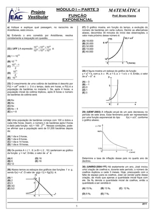 MÓDULO I – PARTE 3                            MATEMÁTICA
                      Projeto
                     Vestibular                         FUNÇÃO                                        Prof. Bruno Vianna
                                                      EXPONENCIAL
a) Indique e explique qual passagem, no raciocínio de                   27) O gráfico mostra, em função do tempo, a evolução do
Aristófanes, está ERRADA.                                               número de bactérias em certa cultura. Dentre as alternativas
                                                                        abaixo, decorridos 30 minutos do início das observações, o
b) Evitando o erro cometido por Aristófanes, resolva                    valor mais próximo desse número é:
corretamente a inequação em questão.
                                                                        (A) 18.000
                                                                        (B) 20.000
                          1010 + 1020 + 1030                            (C) 32.000
22) ( UFF ) A expressão                       é:                        (D) 14.000
                          1020 + 1030 + 10 40                           (E) 40.000
                10
(A) 1 + 10
         – 10
(B) 10
    1010 − 1
(C)
       2
     1010                                                               28) A figura mostra um esboço do gráfico da função
(D)                                                                     y = a + b, com a, b ∈ IR, a > 0, a ≠ ·1 e b ≠ ·0. Então, o valor
                                                                              x
       2                                                                     2   2
       10                                                               de a – b é:
(E) 10
                                                                        (A) – 3
23) O crescimento de uma colônia de bactérias é descrito por            (B) – 1
P(t) = α4 onde t ≥ 0 é o tempo, dado em horas, e P(t) é a
         xt
                                                                        (C) 0
população de bactérias no instante t. Se, após 4 horas, a               (D) 1
população inicial da colônia triplicou, após 8 horas o número           (E) 3
de bactérias da colônia será:

(A) 6α
(B) 8α
(C) 9α
(D) 8α – 4
(E) α + 8                                                               29) (UENF-2003) A inflação anual de um país decresceu no
                                                                        período de sete anos. Esse fenômeno pode ser representado
                                                                                                                        x
                                                                        por uma função exponencial do tipo    f(x) = a.b , conforme
24) Uma população de bactérias começa com 100 e dobra a                 o gráfico abaixo.
cada três horas. Assim, o número n de bactérias após t horas
                                 t/3
é dado pela função n(t) = 100 . 2 . Nessas condições, pode-
se afirmar que a população será de 51.200 bactérias depois
de:

(A) 1 dia e 3 horas.
(B) 1 dia e 9 horas.
(C) 1 dia e 14 horas.
(D) 1 dia e 19 horas.

25) Os pontos A = ( 1 , 6 ) e B = ( 2 , 18 ) pertencem ao gráfico
                x                        n
da função y = na . Então, o valor de a é:

(A) 6                      (D) 16                                       Determine a taxa de inflação desse país no quarto ano de
(B) 9                      (E) 18                                       declínio.
(C) 12
                                                                        30) (UNIRIO-2004-1ªF) Há exatamente um ano, José iniciou
26) Abaixo temos os esboços dos gráficos das funções f e g,             uma criação de coelhos e, durante este período, o número de
              x
sendo f(x) = a . O valor de g(g(–1)) + f(g(3)) é:                       coelhos duplicou a cada 3 meses. Hoje, preocupado com a
                                                                        falta de espaço para os coelhos, José vai vender parte dessa
(A) 1                                                                   criação, de modo que apenas a quantidade inicial fique com
(B) 2                                                                   ele. Se N0 denota a quantidade inicial de coelhos, então a
(C) 3                                                                   quantidade a ser vendida é:
(D) 3/2
(E) 5/2                                                                 (A) 15 N0         (B) 13 N0         (C) 12 N0

                                                                        (D) 8 N0          (E) 7 N0



                                                                                                                                  2011
                                                                    5
 