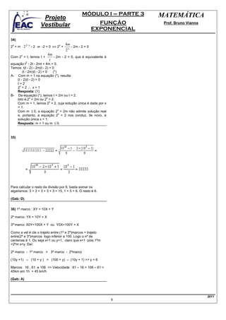 MÓDULO I – PARTE 3    MATEMÁTICA
                     Projeto
                    Vestibular                             FUNÇÃO       Prof. Bruno Vianna
                                                         EXPONENCIAL
34)
                                     4m
2 + m ⋅ 2 2− x - 2 ⋅m -2 = 0 ⇔ 2 +
 x                               x
                                          - 2m - 2 = 0
                                     2x
       x                 4m
Com 2 = t, temos t +        - 2m - 2 = 0, que é equivalente à
                          t
            2
equação t - 2t - 2mt + 4m = 0.
Temos: t(t - 2) - 2m(t - 2) = 0
        (t - 2m)(t - 2) = 0    (*)
A- Com m = 1 na equação (*), resulta:
    (t - 2)(t - 2) = 0
    t=2
    2 =2∴ x=1
      x

    Resposta: {1}
B- Da equação (*), temos t = 2m ou t = 2.
              x            x
    Isto é,2 = 2m ou 2 = 2.
                             x
    Com m = 1, temos 2 = 2, cuja solução única é dada por x
    = 1.
    Com m ≤ 0, a equação 2 = 2m não admite solução real
                                   x
                                   x
    e, portanto, a equação 2 = 2 nos conduz, de novo, à
    solução única x = 1.
    Resposta: m = 1 ou m ≤ 0.



35)




Para calcular o resto da divisão por 9, basta somar os
algarismos: 3 + 3 + 3 + 3 + 3 = 15, 1 + 5 = 6. O resto é 6.

(Gab: D).


36) 1º marco : XY = 10X + Y

2º marco: YX = 10Y + X

3º’marco: X0Y=100X + Y ou Y0X=100Y + X

Como a vel é cte o trajeto entre (1º e 2º)marcos = trajeto
entre(2º e 3º)marcos logo inferior a 100. Logo o nº de
centenas é 1. Ou seja x=1 ou y=1, claro que x=1 pois 1ºm
<2ºm x<y. Daí:

2º marco - 1º marco = 3º marco - 2ºmarco

(10y +1) – (10 + y ) = (100 + y) – (10y + 1) >> y = 6

Marcos: 16 , 61 e 106 >> Velocidade : 61 – 16 = 106 – 61 =
45km em 1h = 45 km/h

(Gab: A)




                                                                                             2011
                                                                8
 