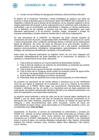 Julio 2012
Actualización del Plan Maestro de Alcantarillado Sanitario y Tratamiento de Aguas Residuales
de Asunción y Área Metropolitana (APM) - EASEGA (Informe Final Preliminar)
Pagina 9
iii. Cumplir con las Políticas de Salvaguarda Ambiental y Social del Banco Mundial.
El objetivo de la Evaluación Ambiental y Social Estratégica es asegurar que todas las
acciones y obras propuestas para su financiación dentro del PMSAS sean evaluadas en su
integridad, a efectos de que el alcance de los beneficios, de los impactos negativos y de los
riesgos potenciales del proyecto y de los subproyectos que lo conforman sean evaluados en
profundidad y que el conocimiento sea profundizado e integrado en dichas evaluaciones,
con la definición de las medidas y acciones que han sido contemplados para cada
alternativa seleccionada, a fin de prevenir, controlar, mitigar, compensar o corregir los
impactos ambientales y sociales adversos durante todo el ciclo de los subproyectos.
En este Documento de la EASEGA, se describen las obras urbanas mayores de
saneamiento del Gran Asunción, comprendidas dentro del PMSAS y sus alcances en cuanto
a obras componentes, área y población beneficiada directa e indirecta de los subproyectos
global de afectación. Así como, las áreas de influencia de la zona terrestre, acuática y
atmosférica sobre la que los subproyectos inciden de una u otra manera, considerando
aspectos socio-económicos, hidrológicos, hidrogeológicos, geomorfológicos, de diversidad
biológica, de condiciones atmosféricas y sanitarias y otros pertinentes.
Estas áreas de influencia particulares se engloban dentro de una zona integrada que
comprende indefectiblemente las áreas afectadas por la construcción, la ubicación y la
operación y mantenimiento de las obras, abarcando:
i) Toda el área de cobertura con nuevos sistemas de alcantarillado sanitario;
ii) Toda el área de cobertura con sistemas de alcantarillado ya existentes que podrían
conectarse a los sistemas nuevos;
iii) Toda el área de las cuencas de drenaje, incluidos los arroyos urbanos;
iv) Todo el tramo del río Paraguay donde inciden los emisarios (zonas de aguas arriba,
de mezcla y de aguas debajo de los puntos de descarga);
v) Toda la ribera del río Paraguay en el tramo mencionado;
vi) Potenciales áreas de desarrollo futuro fuera del área propuesta en el Plan Maestro.
Se presenta una descripción de las normas básicas y directrices que se han identificado
como las que regirán la realización de la evaluación y que en su mayoría se encuentran
contempladas en el MGAS. Marco legal, Las convenciones internacionales relevantes
firmadas o ratificadas por ley, en cuanto a su importancia para las fases posteriores del
subproyecto, las políticas operacionales del Banco Mundial y sus directivas pertinentes a los
tipos de subproyectos y sus potenciales implicancias.
La situación actual ambiental y social de cada una de las Cuencas según clasificación de
ESSAP y que se ubican dentro del área de Estudio,Las situaciones encontradas en la
descripción del medio Ambiente, juntamente con el Estudio de Calidad de Agua del Río
Paraguay y otras documentaciones tales como encuestas, numero de casos por
enfermedades de origen hídrico, casos denunciados en la fiscalíadel ambiente y otros, son
consideradas como Línea de Base:
Actualmente, en Asunción, el servicio de alcantarillado es administrado y proveído por
ESSAP S.A., además, se tienen extensiones de las redes construidas por privados, tales
como comisiones vecinales u otros, cuyos sistemas son posteriormente operados y
mantenidos por la ESSAP, descargando a la red misma de la ESSAP o con tratamiento
previo a cursos de agua. Las cuencas afectadas corresponden a Itay, Sajonia, Universidad
Católica, San Antonio, Varadero, Grau, Gamarra, Alférez Silva, Mallorquín, Villa Victoria,
Luis A. Herrera.
 