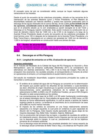 Julio 2012
Actualización del Plan Maestro de Alcantarillado Sanitario y Tratamiento de Aguas Residuales de
Asunción y Área Metropolitana (APM) -
Pagina
99
El concepto como tal aún es considerado válido, aunque se hayan realizado algunas
variaciones en los trazados.
Desde el punto de encuentro de los colectores principales, ubicado en las cercanías de la
intersección de las avenidas Madame Lynch y Primer Presidente, el Plan Maestro de
Alcantarillado realizado por Halcrow identificó y analizó tres opciones potenciales para la
descarga de las aguas residuales de la cuenca del Itay, de las cuales ya fue licitada una de
las opciones, considerada como la más beneficiosa en el citado Plan Maestro, por lo
que en el presente estudio ya no son analizadas.La opción escogida es la del Túnel y
Descarga al río Paraguay (opción construida). Esta opción involucra la construcción de un
túnel de diámetro interno final de 1.600 mm y de 3.120 m de longitud a lo largo de la
Avenida Primer Presidente desde el punto de encuentro de los colectores principales. El
túnel termina unos 120 m después de la intersección de la Avenida Primer Presidente y la
Ruta Trans-Chaco y descargaría en un colector por gravedad de 1.600 mm de diámetro y
1.200 m de longitud, actualmente en construcción hasta una cámara de rejas.
8.3. Redes de alcantarillado
No se han considerado opciones para las redes de alcantarillado teniendo en cuenta que el
trazado de las mismas siempre se realiza escogiendo la pendiente del terreno y la mejor
opción.
8.4. Descargas en el Río Paraguay
8.4.1. Longitud de emisarios en el Río. Evaluación de opciones
Aspectos ambientales
En el “Estudio del Modelado de la Calidad del Agua del Río Paraguay en Asunción y Área
Metropolitana”, para los emisarios subfluviales (Menéndez 2011) se consideraron dos
alternativas con distintas extensiones: 150 y 300 m de la línea del margen. Para ello se
ensayaron tres escenarios: los caudales actuales, el correspondiente al momento de entrar
en operaciones el emisario y el correspondiente al caudal máximo previsto.
Del estudio de modelación desarrollado, surgieron conclusiones principales las cuales se
transcriben a continuación:
 El análisis de la calidad del agua del río Paraguay se concentró en la determinación
del impacto que pueden ejercer los efluentes de tipo doméstico o cuasi-doméstico
(es decir, efluentes de origen industrial que no aportan concentraciones sensibles de
tóxicos).Entonces, como parámetros indicativos de la calidad de agua se
seleccionaron la DBO, la DQO y los CF (Coliformes Fecales), ya que el OD (Oxígeno
Disuelto) no está comprometido por los vertidos.
 Las concentraciones de base de la DQO y el OD están fuertemente condicionadas
por el estado hidrológico del río. Para estados de aguas altas, la DQO crece y el OD
decrece en forma relativamente significativa, lo cual se asocia a aportes de materia
orgánica desde la cuenca. La tendencia al crecimiento de la concentración de base
de la DBO es mucho menos marcada.
 El impacto de los vertidos se concentra en una franja relativamente estrecha
adyacente a la margen izquierda, lo cual pone en evidencia la gran capacidad de
dilución del río Paraguay. Este impacto resulta apreciable sólo aguas abajo de las
mayores descargas: Itay, Bella Vista, Varadero, Sajonia, Mallorquín.
 Con la construcción del emisario Itay se logran, a igualdad de caudales de vertido (y
sin tratamiento previo), diluciones iniciales mucho mayores que las que se producen
con la descarga sobre la margen, lo cual es, precisamente, uno de los objetivos
primarios de un emisario subfluvial.
 Con la descarga inicial del emisario Itay (ampliada alrededor de 4 veces respecto de
la descarga actual combinada de Bella Vista e Itay), a la distancia de Proyecto (300
 