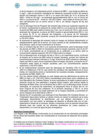 Julio 2012
Actualización del Plan Maestro de Alcantarillado Sanitario y Tratamiento de Aguas Residuales de
Asunción y Área Metropolitana (APM) -
Pagina
100
m de la margen) y sin tratamiento previo, la pluma de DBO – cuyo límite se define en
2 mg/l) – para la condición hidrológica de referencia (superada el 90% del tiempo)
tendrá una extensión menor a 100 m y un ancho del orden de 10 m; la pluma de
DQO – límite en 20 mg/l – se extenderá aproximadamente 250 m, con un ancho de
500 m; y la pluma de CF – límite en 105 UFC/100ml – será visible al menos por 5 km,
pero permanecerá con un ancho menor a 100 m, sin afectar ninguna de las dos
márgenes.
 Con la descarga final de Proyecto del emisario Itay (más que duplicada respecto de
la inicial), manteniendo la distancia de vertido (300 m) y en ausencia de tratamiento,
la pluma de DBO será visible al menos por 5 km, con un ancho de 100 m, pero nunca
alcanzará las márgenes; la pluma de DQO crecerá a aproximadamente 950 m, con
un ancho de 70 m, sin alcanzar las márgenes; y la pluma de CF alcanzará
eventualmente la margen izquierda, aunque con concentraciones apenas superiores
a 105 UFC/100ml.
 Al acercarse la descarga del emisario hacia la margen se produce básicamente un
desplazamiento rígido de la pluma, con poco cambio en las características iniciales
de la dilución, salvo un leve incremento en el ancho.
 Con un emisario Itay de 150 m y en ausencia de tratamiento, para la descarga inicial
las plumas de DBO y DQO no impactarán sobre la margen izquierda, pero la de CF
sí lo harán, acompañado de un incremento de su extensión y su ancho, pero la
concentración apenas superará 105 UFC/100ml sobre la margen.
 Con la descarga final, el emisario de Itay a 150 m y sin tratamiento previo, conducirá
al impacto de la pluma de DBO sobre la margen izquierda, aunque con valores de
concentraciones siempre inferiores a 5 mg/l; la pluma de DQO crecerá en extensión,
hasta casi 900 m, pero nunca impactará sobre la margen izquierda; y la pluma de CF
impactará antes sobre la margen izquierda, pero con concentraciones apenas
superiores a 105 UFC/100ml.
 Si se implementaran emisarios para las descargas de Varadero (150 m), Sajonia
(250 m) y Mallorquín (150 m), que vierten los caudales más significativos en la zona
media, sin tratamiento previo y manteniendo los caudales actuales, desaparecerían
las plumas de DBO, DQO y CF.
 Con los valores límites utilizados en este trabajo para las definiciones de pluma de
DBO (2 mg/l) y CF (105 UFC/100ml) considerados prima facie como indicativos de
Uso Recreativo Sin Contacto Directo, la zona restringida en la región superior para la
situación actual es una extendida y angosta franja costera, que arranca desde la
descarga de Bella Vista. Con el emisario Itay a 300 m con la descarga inicial, la zona
restringida, en ausencia de tratamiento, se desplazará hacia el centro del río, sin
tocar ninguna de sus dos márgenes. Si el emisario descarga a 150 m, la zona
restringida incorporará una larga extensión de la margen izquierda y aumentará en
ancho respecto de la alternativa a 300 m.
 Siendo los CF el parámetro que restringe el Uso Recreativo Sin Contacto Directo, un
Tratamiento Secundario tendría un efecto mínimo en reducir la extensión de la zona
restringida. Descartando la desinfección, por sus efectos secundarios y la
ozonización, por sus costos, la estrategia de disponer el efluente sólo con un pre-
tratamiento a través de un emisario, tiende a imponerse como la solución actual más
eficiente para dar cuenta de los efluentes domésticos en zonas costeras o
adyacentes a un curso de agua de gran envergadura.
Aspectos Constructivos
Los riesgos y las dificultades involucrados en la construcción de los elementos principales
de las obras permanentes deben ser considerados en el proceso de selección de la opción
preferida.
A medida que el emisario implique mayor longitud, los riesgos constructivos son mayores ya
que involucra trabajos en mayores profundidades. Estos trabajos implican la utilización de
personal especializado como buzos.
 