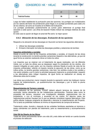 Julio 2012
Actualización del Plan Maestro de Alcantarillado Sanitario y Tratamiento de Aguas Residuales de
Asunción y Área Metropolitana (APM) -
Pagina
102
20 25
Total de Puntos 38 40
Luego de haber establecido la puntuación para las opciones, los puntajes son multiplicados
por los valores del factor de ponderación parar llegar a un puntaje ponderado para cada uno
de los criterios, tal como se muestra en la Matriz de Evaluación.
Los puntajes ponderados posteriormente se suman parar determinar el puntaje final
asociado a cada opcion. Las cifras de tasación finales indican las ventajas relativas de cada
opción.
En este caso la opción de llegar al canal del Rio sería la mejor opcion
8.4.2. Ubicación de las descargas. Evaluación de las opciones
Respecto a la ubicación de las descargas en Asunción se tienen las siguientes alternativas:
1. Utilizar las descargas existentes
2. Emisario interceptor de todas las descargas posibles y estaciones de bombeo
Impactos ambientales y sociales
Desde el punto de vista de los impactos ambientales y sociales, el impacto de las obras
durante la construcción no tendría grandes variaciones respecto a las alternativas, ya que de
igual forma se estarían realizando obras en todos los sitios.
Los impactos que se originan con el tratamiento de aguas residuales, son de diferente
índole, por un lado los olores que se desplazan según la orientación de los vientos, otro
impacto mitigable en gran parte, son los insectos vectores Desde el punto de vista de los
impactos ambientales, referido al impacto durante la ejecución de las obras, como ya se
indica arriba, no tendría grandes variaciones, más bien, los vertidos crudos a los canales y
ríos serán evitados y por lo tanto la actividad pesquera mejoraría su productividad, respecto
a las alternativas para mitigar impactos, de igual forma se realizarían en obrasy en
diferentes sitios de la ciudad..
Las obras que producirían menor impacto durante la operación serían las impliquen menos
lugares de implementación., ya quedisminuirían las descargas y por lo tanto la pluma
contaminante
Requerimientos de Terreno y energía
Para cualquiera de las opciones, ESSAP deberá adquirir terrenos de manera tal de
acomodar ciertos elementos de las instalaciones permanentes. Factores tales como la
propiedad del terreno, requieren una investigación detallada, negociaciones con los
propietarios, o con el municipio y acuerdos en los costos. En algunos casos las
negociaciones podrían fracasar por lo que se deberán considerar lugares alternativos. Esto
podría afectar cualquier programa de desarrollo y demorar la implementación del Proyecto.
Por lo tanto es preferible mantener al mínimo el requerimiento de compra de terrenos.
Tratamiento antes, durante y después de las unidades familiares asentadas en terrenos o
áreas colindantes con plantas de tratamiento, para su reasentamiento y acompañamiento
social.
Vida Útil de Diseño de las Obras
Todas las obras permanentes tienen una vida útil y esto debe ser tenido en cuenta durante
el proceso de selección.
 