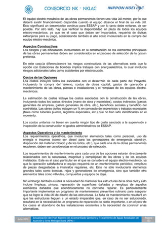 Julio 2012
Actualización del Plan Maestro de Alcantarillado Sanitario y Tratamiento de Aguas Residuales de
Asunción y Área Metropolitana (APM) -
Pagina
103
El equipo electro-mecánico de las obras permanentes tienen una vida útil menor, por lo que
deberá existir financiamiento disponible cuando el equipo alcance el final de su vida útil.
Esto significará un desembolso continuo para ESSAP y por lo tanto debe evitarse, de ser
posible. Por otro lado, hay que verificar la disponibilidad en plaza de todos los equipos
electro-mecánicos, ya que en el caso que deban ser importados, requerirá de divisas
extranjeras para su pago, considerando también el alto costo involucrado en la compra del
equipo electro-mecánico.
Aspectos Constructivos
Los riesgos y las dificultades involucrados en la construcción de los elementos principales
de las obras permanentes deben ser considerados en el proceso de selección de la opción
preferida.
En este caso,la diferenciaentre los riesgos constructivos de las alternativas seria que la
opción con Estaciones de bombeo implica trabajos con energíaeléctrica, lo cual involucra
riesgos adicionales tales como accidentes por electrocución.
Costos de las Opciones
Los costos incluyen todos los asociados con el desarrollo de cada parte del Proyecto,
incluyendo la compra del terreno, costos de obras capital, gastos de operación y
mantenimiento de las obras, plantas e instalaciones y el remplazo de los equipos electro-
mecánicos.
La estimación de costos incluye los costos asociados con la construcción de las obras,
incluyendo todos los costos directos (mano de obra y materiales), costos indirectos (gastos
generales de empresa, gastos generales de obra, etc.), beneficios sociales y beneficio del
contratista. Las obras civiles incluyen un % en concepto de imprevistos y trabajos especiales
(tales como tuberías puente, registros especiales, etc.) que no han sido identificadas en el
momento.
Los costos unitarios no tienen en cuenta ningún tipo de costo asociado a la supervisión e
inspección de la construcción ni gastos administrativos de ESSAP.
Aspectos Operativos y de mantenimiento
Los requerimientos operativos, que involucran elementos tales como personal, uso de
energía e insumos (como ser diesel para los generadores de emergencia stand-by,
disposición del material cribado y de los lodos, etc.), que cada una de la obras permanentes
requieren, deben ser consideradas en el proceso de selección.
Los requerimientos de mantenimiento para cada una de las opciones estarán directamente
relacionados con la naturaleza, magnitud y complejidad de las obras y de los equipos
instalados. Este es el caso particular en el que se considera el equipo electro-mecánico, ya
que la operación satisfactoria el equipo requerirá de un mantenimiento periódico, remplazo
de piezas desgastadas a intervalos regulares, etc. Esto no sólo involucraría elementos
grandes tales como bombas, rejas y generadores de emergencia, sino que también otro
elementos tales como válvulas, compuertas y equipos de izaje.
Sin embargo también existirá la necesidad de mantener las estructuras de la obra civil y esto
incluye limpieza, pintura, reparación de superficies dañadas y remplazo de aquellos
elementos dañados que económicamente no conviene reparar. Es particularmente
importante implementar un programa de mantenimiento preventivo rutinario para asegurar
que se logre la vida útil de diseño de las estructuras. La falta de mantenimiento resultará en
que las estructuras lleguen a un estado irreparable que, en caso de no ser solucionado,
resultará en la necesidad de un programa de reparación de costo importante, o en el peor de
los casos el abandono de las instalaciones existentes y la necesidad de construir unas
alternativas.
 