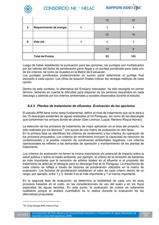 Julio 2012
Actualización del Plan Maestro de Alcantarillado Sanitario y Tratamiento de Aguas Residuales de
Asunción y Área Metropolitana (APM) -
Pagina
105
10 20
5 Requerimiento de energia 4 5 4
20 16
6 Vida útil 3 4 3
12 9
Total de Puntos 93 103
Luego de haber establecido la puntuación para las opciones, los puntajes son multiplicados
por los valores del factor de ponderación parar llegar a un puntaje ponderado para cada uno
de los criterios, tal como se muestra en la Matriz de Evaluación.
Los puntajes ponderados posteriormente se suman parar determinar el puntaje final
asociado a cada opcion. Las cifras de tasación finales indican las ventajas relativas de cada
opción.
Dentro de este contexto, la alternativa del Emisario interceptor, ha sido escogida en primer
término, teniendo en cuenta la dificultad para disponer de los terrenos requeridos en cada
descarga y además por los criterios ambientales y sociales observados durante el estudio.
8.4.3. Plantas de tratamiento de efluentes. Evaluación de las opciones
El estudio APM tiene como tarea fundamental, definir el nivel de tratamiento que se le dará a
las 15 descargas existentes de aguas residuales al río Paraguay, así como de las descargas
que contaminan los arroyos donde se ubican (San Lorenzo, Luque, Mariano Roque Alonso).
La selección de los procesos de tratamiento de mejor aplicación en el área del proyecto, ha
sido realizada por los técnicos16
con ayuda de una matriz de evaluación en dos fases.
En la primera fase se identifican los criterios de rendimiento y los criterios de operación de
los procesos propuestos. Los criterios de rendimiento incluyen la capacidad de remoción de
contaminantes y la posible creación de condiciones ambientales negativas. Los criterios
operacionales se refieren a las demandas de operación y mantenimiento de las plantas de
tratamiento.
Los criterios de evaluación no tienen la misma importancia y/o potencial de impacto sobre la
salud pública o sobre el medio ambiente, por ejemplo, el criterio de la remoción de bacterias
es más importante que la remoción de sólidos totales en el efluente si el propósito del
tratamiento es adecuar el desagüe para su descarga final al rio Paraguay. La importancia de
cada criterio se refleja a través de factores de ponderación utilizados en la matriz de
evaluación. Los factores de ponderación establecen el valor de cada criterio dentro de un
rango; por ejemplo, entre 1 y 5, donde 5 es el más importante y 1 el menos importante.
En la segunda fase de evaluación, se determina la factibilidad de cada uno de esos
procesos basados en el costo, en las consideraciones de uso del suelo y en los flujos
esperados de aguas servidas. En este punto, la evaluación de costos es solamente
cualitativa porque el análisis cuantitativo se lo realiza durante la evaluación de las
alternativas propuestas.
16
Dr. Rudy Noriega.APM. Informe Final.
 