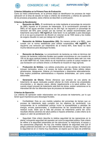 Julio 2012
Actualización del Plan Maestro de Alcantarillado Sanitario y Tratamiento de Aguas Residuales de
Asunción y Área Metropolitana (APM) -
Pagina
106
Criterios Utilizados en la Primera Fase de Evaluación
Como se indicó anteriormente, en la primera etapa se identificaron los procesos de mejor
aplicación en el área de estudio en base a criterios de rendimiento y criterios de operación
de los procesos propuestos, estos criterios se describen a continuación:
Criterios de Rendimiento:
 Remoción de DBO5. El rendimiento se mide mediante el porcentaje de remoción
de DBO5 logrado en el proceso de tratamiento. Si la concentración promedio de
DBO5 en las aguas servidas crudas es de 250 mg/l. se requerirá un porcentaje de
remoción del 80% para cumplir con las normas de calidad recomendadas para
tratamiento secundario <50 mgDBO5/l. Este factor no es aplicable a para descargas
al rio si es que la proporción de dilución en volumen es de 1000 veces y los niveles
de oxígeno disuelto no caen por debajo de 5 mgOD/l.
 Remoción de Sólidos Suspendidos (SS). De manera similar a la DBO5, para
cumplir con la norma establecida para sólidos suspendidos <80 mgSST/l, se
requeriría una remoción por tratamiento de al menos 60%. Este factor no tiene
mucha relevancia para descargas fluviales.
 Remoción de Bacterias. La concentración de bacterias se mide en términos del
número de bacterias coliformes fecales que pueden encontrarse en una muestra de
100 ml de agua residual tratada (la norma indica que el efluente debe salir con más
de 4,000 NMP/100 ml). Este criterio es de importancia cuando el cuerpo receptor se
usa recreación con contacto directo o el efluente se reusará en riego agrícola.
 Producción de Sólidos. Los sólidos producidos por las plantas de tratamiento
incluyen tamizados, arena y el exceso de lodos activados. Estos sólidos deben
almacenarse, desaguarse, tratarse y/o transportarse y disponerse adecuadamente.
Esto implica problemas administrativos e impactos ambientales, así como costos
adicionales
 Generación de Olores. Olores ofensivos que emanan de una planta de
tratamiento de aguas residuales pueden afectar de modo adverso las propiedades
circundantes y, en algunos casos, afectar negativamente a la salud pública. Aun
cuando ningún proceso de tratamiento está libre de olores, existen variaciones en la
intensidad del olor los diferentes tipos de procesos de tratamiento.
Criterios de Operación
Los criterios de operación están relacionados con los proceso de tratamiento, por lo que
tienen igual importancia para descargas fluviales.
 Confiabilidad. Esta es una medida subjetiva del porcentaje de tiempo que un
proceso de tratamiento dado cumplirá con los objetivos de rendimiento. Los
componentes de la confiabilidad podrían incluir la susceptibilidad a pérdidas de
energía, errores operacionales, o modificaciones de las características del agua
residual cruda. Dado que la falla del proceso de tratamiento podría dar como
resultado efectos adversos de salud pública e impacto ambiental, a este criterio se le
asigna un valor de ponderación de 4.
 Seguridad. Este criterio describe la relativa seguridad de las operaciones en la
planta, incluyendo seguridad del operador así como la seguridad pública. Este criterio
se refiere a la seguridad presentada por las estructuras, la maquinaria, el equipo y
las operaciones peligrosas. No hay una medida objetiva de seguridad más que el
peligro potencial asociado con un tipo determinado de planta o equipo. Mientras que
la seguridad es en sí misma muy importante, se espera que los tipos de problemas
 
