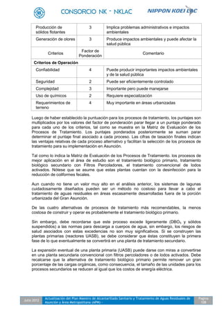 Julio 2012
Actualización del Plan Maestro de Alcantarillado Sanitario y Tratamiento de Aguas Residuales de
Asunción y Área Metropolitana (APM) -
Pagina
108
Producción de
sólidos flotantes
3 Implica problemas administrativos e impactos
ambientales
Generación de olores 3 Produce impactos ambientales y puede afectar la
salud pública
Criterios
Factor de
Ponderación
Comentario
Criterios de Operación
Confiabilidad 4 Puede producir importantes impactos ambientales
y de la salud pública
Seguridad 2 Puede ser eficientemente controlado
Complejidad 3 Importante pero puede manejarse
Uso de químicos 2 Requiere especialización
Requerimientos de
terreno
4 Muy importante en áreas urbanizadas
Luego de haber establecido la puntuación para los procesos de tratamiento, los puntajes son
multiplicados por los valores del factor de ponderación parar llegar a un puntaje ponderado
para cada uno de los criterios, tal como se muestra en la Matriz de Evaluación de los
Procesos de Tratamiento. Los puntajes ponderados posteriormente se suman parar
determinar el puntaje final asociado a cada proceso. Las cifras de tasación finales indican
las ventajas relativas de cada proceso alternativo y facilitan la selección de los procesos de
tratamiento para su implementación en Asunción.
Tal como lo indica la Matriz de Evaluación de los Procesos de Tratamiento. los procesos de
mejor aplicación en el área de estudio son el tratamiento biológico primario, tratamiento
biológico secundario con Filtros Percoladores, el tratamiento convencional de lodos
activados. Nótese que se asume que estas plantas cuentan con la desinfección para la
reducción de coliformes fecales.
Aun cuando no tiene un valor muy alto en el análisis anterior, los sistemas de lagunas
cuidadosamente diseñados pueden ser un método no costoso para llevar a cabo el
tratamiento de aguas residuales en áreas escasamente desarrolladas fuera de la porción
urbanizada del Gran Asunción.
De las cuatro alternativas de procesos de tratamiento más recomendables, la menos
costosa de construir y operar es probablemente el tratamiento biológico primario.
Sin embargo, debe recordarse que este proceso excede ligeramente (DBO5 y sólidos
suspendidos) a las normas para descarga a cuerpos de agua, sin embargo, los riesgos de
salud asociados con estas excedencias no son muy significativos. Si se construyen las
plantas primarias (reactores UASB), se debe considerar que éstas constituyen la primera
fase de lo que eventualmente se convertirá en una planta de tratamiento secundario.
La expansión eventual de una planta primaria (UASB) puede darse con miras a convertirse
en una planta secundaria convencional con filtros percoladores o de lodos activados. Debe
recalcarse que la alternativa de tratamiento biológico primario permite remover un gran
porcentaje de las cargas orgánicas, como consecuencia, el tamaño de las unidades para los
procesos secundarios se reducen al igual que los costos de energía eléctrica.
 
