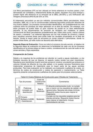 Julio 2012
Actualización del Plan Maestro de Alcantarillado Sanitario y Tratamiento de Aguas Residuales de
Asunción y Área Metropolitana (APM) -
Pagina
110
Los filtros percoladores (FP) se han utilizado en forma extensiva en muchos países y han
demostrado ser confiables y relativamente fáciles de operar, requieren muy poca energía y
pueden lograr alta eficiencia en la remoción de la DBO5 (85-90%) y una nitrificación del
nitrógeno amoniacal (NH3-N) del 30% al 75%.
El tratamiento secundario ya sea por métodos convencionales (filtros percoladores, lodos
activados, SBR, etc.) o los no convencionales (sistemas lagunares) producirán efluentes de
muy buena calidad. Los procesos convencionales identificados, son probablemente los más
costosos entre los procesos de mejor aplicación en el área de estudio. Sin embargo, con
estos procesos se puede tratar un gran volumen de caudal en un área relativamente
pequeña. Si los requerimientos de remoción de nitrógeno son modestos, la planta
convencional de filtros percoladores probablemente sea, hasta cierto punto, menos costosa
de operar y mantener. Los sistemas lagunares son los más simples de construir y operar
pero requieren enormes áreas para poder tratar los caudales proyectados en el área del
estudio, donde la mayor parte se encuentra en zonas urbanas o periurbanas, donde no
existen áreas libres, por este motivo se descartó esta alternativa.
Segunda Etapa de Evaluación: Como se indicó al comienzo de esta sección, el objetivo de
la segunda etapa de evaluación es determinar la factibilidad de cada uno de los procesos
identificados en la primera etapa en base a costos, consideraciones de usos del suelo en las
zonas servidas y flujos esperados.
Comparación de Costos
Debido a la magnitud de los problemas por abordar en cuanto a aguas residuales y a los
limitados recursos de que se dispone, el aspecto costos reviste una gran importancia.
Resultaría poco beneficioso invertir enormes sumas en construir una planta que produzca un
volumen limitado de efluente de muy alta calidad, si no quedan recursos financieros para
implementar programas de tratamiento para la mayor parte de las aguas servidas
producidas. Para esta evaluación se ha realizado una evaluación cualitativa de costos, en
términos de costos de construcción y costos de operación y mantenimiento. La Tabla
siguiente presenta comparaciones cualitativas de costos para los procesos seleccionados.
Tabla 8.3 Costos Relativos de Construcción para 3 Niveles de Tratamiento
Tipo de proceso
Costo de
Construcción
Relativo
Comentarios
Nivel
Preliminar
Preliminar
completo con
desinfección
Bajo a
Moderado
El efluente prácticamente crudo, no cumple
por sí mismo con los requisitos de calidad, no
genera lodos. Necesita solo áreas mínimas,
Requerirá costos futuros para mejorar el
tratamiento.
Nivel
Primario
Primario
Biológico (UASB)
+ Desinfección
Moderado
Cumple con los requisitos exigidos para las
plantas primarias. Requerirá costos futuros
para mejorar el tratamiento. Incluye
deshidratación del lodo.
 