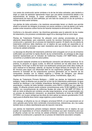 Julio 2012
Actualización del Plan Maestro de Alcantarillado Sanitario y Tratamiento de Aguas Residuales de
Asunción y Área Metropolitana (APM) -
Pagina
113
Los costos de construcción serían similares a la de las de lodos activados, pero tendería a
exigir un costo de operación ligeramente mayor que una planta convencional debido a los
requerimientos de energía, la mayor automatización, los equipos patentados y el
requerimiento de mano de obra calificada, por otro lado los costos por el uso de químicos y
manejo de lodos serán similares.
Las plantas de lodos activados y los reactores secuenciales tienen un diseño que permite
añadir la remoción de nitrógeno al proceso con pocos cambios a nivel de planta y por tanto
pueden evitar excesivos costos futuros de hacerse necesaria la eliminación de nutrientes.
Conforme a la discusión anterior, las directrices generales para la selección de los niveles
de tratamiento y los procesos considerados según él su descarga final es como sigue:
Plantas de Tratamiento Preliminar Se utilizarán como plantas provisionales en áreas
altamente desarrolladas, pero solamente cuando los recursos financieros imposibiliten la
construcción y operación de un proceso de tratamiento superior. El diseño de una planta de
tratamiento preliminar debe diseñarse con el objetivo de que pueda ser expandida en el
futuro añadiendo los procesos que sean necesarios para que el efluente cumpla con las
normas de calidad ambiental.
La descarga de efluentes del tratamiento preliminar será conjugado con el uso de emisarios
subfluviales que permitan la rápida dilución de los contaminantes, sin embargo la alta carga
bacterial representada por el indicador de Coliformes Fecales (107 NMP/100ml), podría
convertirse un problema serio de salud pública.
Una solución bastante simplista es la desinfección (cloración) del efluente preliminar. En la
práctica, la cloración en aguas crudas, es difícil de mantener por las altas dosis de cloro
requeridas 15-40 mg/l, lo difícil de hacer una dosificación precisa para evitar altos niveles de
cloro residual en la descarga, además, se requiere de largos tiempos de contacto (de 30 a
60 minutos) para lograr una efectividad letal en los organismos patógenos. Por otro lodo
tenemos la toxicidad de los subproductos químicos generados por la reacción de los
compuestos clorados con la materia orgánica y fuentes de nitrógeno, que afectan
negativamente a la biomasa del cuerpo receptor (peces, invertebrados, algas, etc.).
Plantas de Tratamiento Primario Biológico – UASB Las plantas de tratamiento primario
biológico, tratan el efluente que ya pasó por el tren de los tratamientos preliminares, el agua
residual se distribuye a las unidades anaeróbicas llamadas reactores anaerobios de flujo
ascendente y mantos de lodos también conocidos como RAFA o UASB (por sus siglas en
inglés). El efluente primario podrá contener concentraciones entre 70-90 mgDBO5/l y de 60
mgSS/l, con concentraciones de coliformes fecales del orden del 106 NMP CF/100ml. Si
bien es cierto el efluente aún contiene una alta carga bacteriana, al ser complementado con
un proceso de desinfección (cloración), se alcanzaría fácilmente el límite de 4,000 NMP
CF/100ml, con la gran ventaja que las dosis de cloro aplicar se reducen grandemente (10-25
mg/l) pues el efluente lleva menor carga orgánica y poca turbidez.
Sin embargo, el efluente es rico en nitrógeno amoniacal NH3-N, el cual reaccionará con el
cloro aplicado para formar cloro combinado (monocloraminas, dicloraminas, etc.) los cuales
también tiene un efecto desinfectante pero de reacción más lenta.
Las plantas de tratamiento primario biológico deberán diseñarse con el objetivo de que
puedan ser expandidas en el futuro añadiendo los procesos que sean necesarios para que
el efluente cumpla con las normas de calidad ambiental, cuando los recursos financieros
posibiliten la construcción y operación de un proceso de tratamiento secundario completo.
 