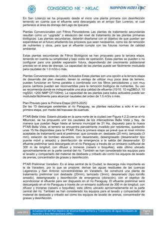 Julio 2012
Actualización del Plan Maestro de Alcantarillado Sanitario y Tratamiento de Aguas Residuales de
Asunción y Área Metropolitana (APM) -
Pagina
114
En San Lorenzo se ha propuesto desde el inicio una planta primaria con desinfección
teniendo en cuenta que el efluente será descargado en el arroyo San Lorenzo, el cual
pertenece al área de drenaje del Lago de Ipacarai.
Plantas Convencionales con Filtros Percoladores Las plantas de tratamiento secundarias
resultan como un “upgrade” o elevación del nivel de tratamiento de las plantas primarias
biológicas. Las plantas secundarias, deberán diseñarse con el objetivo de que puedan ser
expandidas en el futuro añadiendo los procesos que sean necesarios, como los de remoción
de nutrientes y otros, para que el efluente cumpla con las futuras normas de calidad
ambiental.
Estas plantas secundarias de Filtros Biológicos se han propuesto para la tercera etapa,
teniendo en cuenta su simplicidad y bajo costo de operación. Estas plantas se pueden o no
configurar para una posible expansión futura, dependiendo del crecimiento poblacional
previsto en el área de drenaje. La capacidad de las plantas puede ser fácilmente modulada
para caudales de 1.0 m3/s o más.
Plantas Convencionales de Lodos Activados Estas plantas son una opción a la tercera etapa
de desarrollo del plan maestro, tienen la ventaja de utilizar muy poca área de terreno,
pueden funcionar en forma paralela o combinada con los filtros percoladores y con muy
pocos cambios pueden ser reconvertidas para la remoción biológica de nutrientes. Su uso
se recomienda donde es indispensable una alca calidad de efluente (10/10, 10 mgDBO5/l, 10
mgSS/l, <200 NMP CF/100ml). La capacidad de las plantas para lodos activados puede ser
modulada fácilmente para alcanzar caudales del orden de 1.5 m3/s o más.
Plan Previsto para la Primera Etapa (2015-2025)
De las 15 descargas existentes al río Paraguay, se plantea reducirlas a solo 4 en una
primera etapa, por medio del trasvase de cuencas:
PTAR Bella Vista: Estará ubicada en la zona norte de la ciudad (ver Figura 4.2.2) cerca al río
Mburicao, se ha propuesto unir los caudales de los interceptores Bella Vista y Itay, de
manera que puedan llegar hasta el terreno municipal de 21 Ha, dispuesto para la nueva
PTAR Bella Vista, el terreno se encuentra parcialmente invadido por residentes, quedando
unas 15 Ha disponibles para la PTAR. Para la primera etapa se prevé que el nivel mínimo
aceptable de tratamiento será el preliminar; que consiste en: desbaste (20 mm), tamizado (3
mm), estación de bombeo elevadora, con desarenado, desengrasado (desarenador tipo
puente móvil y aireado) y desinfección de emergencia a la salida del desarenador. El
efluente preliminar será descargado en el río Paraguay a través de un emisario subfluvial de
300 m de longitud, con difusor y troneras (raisers o boquillas), este último ubicado
aproximadamente en la parte central del río. También se han considerado los equipos para
el lavado y compactado del material de desbaste y cribado así como los equipos de lavado
de arenas, concentrador de grasas y desinfección.
PTAR Preliminar Varadero: En el área central de la Ciudad, la descarga más importante es
la de Varadero, por lo que se propone: derivar las aguas residuales de las cuencas
Lagerenza y San Antonio concentrándolas en Varadero. Se construirá una planta de
tratamiento preliminar con desbaste (20mm), tamizado (3mm), desarenado (tipo tornillo
aireado), desengrasado y desinfección de emergencia (cloración), con el objetivo de
acondicionar el efluente para ser dispuesto en el río Paraguay. El efluente preliminar será
descargado en el río Paraguay a través de un emisario subfluvial de 300 m de longitud, con
difusor y troneras (raisers o boquillas), este último ubicado aproximadamente en la parte
central del río. También se han considerado los equipos para el lavado y compactado del
material de desbaste y cribado así como los equipos de lavado de arenas, concentrador de
grasas y desinfección.
 