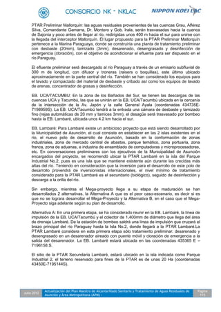 Julio 2012
Actualización del Plan Maestro de Alcantarillado Sanitario y Tratamiento de Aguas Residuales de
Asunción y Área Metropolitana (APM) -
Pagina
115
PTAR Preliminar Mallorquín: las aguas residuales provenientes de las cuencas Grau, Alférez
Silva, Comandante Gamarra, Dr. Montero y Gob. Irala, serán trasvasadas hacia la cuenca
de Sajonia y poco antes de llegar al río, redirigidas unos 400 m hacia el sur para unirse con
la llegada del interceptor Mallorquín. El lugar propuesto para la PTAR Preliminar Mallorquín
pertenece a la Marina Paraguaya, donde se construiría una planta de tratamiento preliminar
con desbaste (20mm), tamizado (3mm), desarenado, desengrasado y desinfección de
emergencia (cloración), con el objetivo de acondicionar el efluente para ser dispuesto en el
río Paraguay.
El efluente preliminar será descargado al río Paraguay a través de un emisario subfluvial de
300 m de longitud, con difusor y troneras (raisers o boquillas), este último ubicado
aproximadamente en la parte central del río. También se han considerado los equipos para
el lavado y compactado del material de desbaste y cribado así como los equipos de lavado
de arenas, concentrador de grasas y desinfección.
EB. UCA/TACUMBU: En la zona de los Bañados del Sur, se tienen las descargas de las
cuencas UCA y Tacumbú, las que se unirán en la EB. UCA/Tacumbú ubicada en la cercanía
de la intersección de la Av. Japón y la calle General Ayala (coordenadas 434735E-
7198959S). La EB. UCA/Tacumbú tendrá a la entrada una cámara de desbaste y tamizado
fino (rejas automáticas de 20 mm y tamices 3mm), el desagüe será trasvasado por bombeo
hasta la EB. Lambaré, ubicada unos 4.2 km hacia el sur.
EB. Lambaré: Para Lambaré existe un ambicioso proyecto que está siendo desarrollado por
la Municipalidad de Asunción, el cual consiste en establecer en las 2 islas existentes en el
río, el nuevo polo de desarrollo de Asunción, basado en la conformación de zonas
industriales, zona de mercado central de abastos, parque temático, zona portuaria, zona
franca, zona de aduanas, e industria de ensamblado de computadoras y microprocesadores,
etc. En conversaciones preliminares con los ejecutivos de la Municipalidad de Asunción
encargados del proyecto, se recomendó ubicar la PTAR Lambaré en la isla del Parque
Industrial No.2, pues es una isla que se mantiene existente aún durante las crecidas más
altas del río. Teniendo en consideración que la inversión para el desarrollo de este polo de
desarrollo provendrá de inversionistas internacionales, el nivel mínimo de tratamiento
considerado para la PTAR Lambaré es el secundario (biológico), seguido de desinfección y
descarga a la orilla del río.
Sin embargo, mientras el Mega-proyecto llega a su etapa de maduración se han
desarrollados 2 alternativas, la Alternativa A que es el peor caso-escenario, es decir si es
que no se lograra desarrollar el Mega-Proyecto y la Alternativa B, en el caso que el Mega-
Proyecto siga adelante según su plan de desarrollo.
Alternativa A: En una primera etapa, se ha considerado reunir en la EB. Lambaré, la línea de
impulsión de la EB. UCA/Tacumbú y el colector de 1,400mm de diámetro que llega del área
de drenaje Lambaré. De la estación de bombeo saldrá una línea de impulsión que cruzará el
brazo principal del río Paraguay hasta la Isla No.2, donde llegará a la PTAR Lambaré.La
PTAR Lambaré considera en esta primera etapa sólo tratamiento preliminar: desarenado y
desengrasado en un desarenador aireado con puente móvil y cloración de emergencia a la
salida del desarenador. La EB. Lambaré estará ubicada en las coordenadas 435365 E –
7196158 S.
El sitio de la PTAR Secundaria Lambaré, estará ubicado en la isla indicada como Parque
Industrial 2, el terreno reservado para fines de la PTAR es de unas 20 Ha (coordenadas
43450E-7195144S).
 