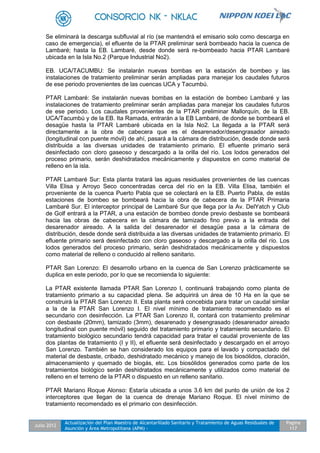 Julio 2012
Actualización del Plan Maestro de Alcantarillado Sanitario y Tratamiento de Aguas Residuales de
Asunción y Área Metropolitana (APM) -
Pagina
117
Se eliminará la descarga subfluvial al río (se mantendrá el emisario solo como descarga en
caso de emergencia), el efluente de la PTAR preliminar será bombeado hacia la cuenca de
Lambaré; hasta la EB. Lambaré, desde donde será re-bombeado hacia PTAR Lambaré
ubicada en la Isla No.2 (Parque Industrial No2).
EB. UCA/TACUMBU: Se instalarán nuevas bombas en la estación de bombeo y las
instalaciones de tratamiento preliminar serán ampliadas para manejar los caudales futuros
de ese periodo provenientes de las cuencas UCA y Tacumbú.
PTAR Lambaré: Se instalarán nuevas bombas en la estación de bombeo Lambaré y las
instalaciones de tratamiento preliminar serán ampliadas para manejar los caudales futuros
de ese periodo. Los caudales provenientes de la PTAR preliminar Mallorquín, de la EB.
UCA/Tacumbú y de la EB. Ita Ramada, entrarán a la EB Lambaré, de donde se bombeará el
desagüe hasta la PTAR Lambaré ubicada en la Isla No2. La llegada a la PTAR será
directamente a la obra de cabecera que es el desarenador/desengrasador aireado
(longitudinal con puente móvil) de ahí, pasará a la cámara de distribución, desde donde será
distribuida a las diversas unidades de tratamiento primario. El efluente primario será
desinfectado con cloro gaseoso y descargado a la orilla del río. Los lodos generados del
proceso primario, serán deshidratados mecánicamente y dispuestos en como material de
relleno en la isla.
PTAR Lambaré Sur: Esta planta tratará las aguas residuales provenientes de las cuencas
Villa Elisa y Arroyo Seco concentradas cerca del río en la EB. Villa Elisa, también el
proveniente de la cuenca Puerto Pabla que se colectará en la EB. Puerto Pabla, de estás
estaciones de bombeo se bombeará hacia la obra de cabecera de la PTAR Primaria
Lambaré Sur. El interceptor principal de Lambaré Sur que llega por la Av. DelYatch y Club
de Golf entrará a la PTAR, a una estación de bombeo donde previo desbaste se bombeará
hacia las obras de cabecera en la cámara de tamizado fino previo a la entrada del
desarenador aireado. A la salida del desarenador el desagüe pasa a la cámara de
distribución, desde donde será distribuida a las diversas unidades de tratamiento primario. El
efluente primario será desinfectado con cloro gaseoso y descargado a la orilla del río. Los
lodos generados del proceso primario, serán deshidratados mecánicamente y dispuestos
como material de relleno o conducido al relleno sanitario.
PTAR San Lorenzo: El desarrollo urbano en la cuenca de San Lorenzo prácticamente se
duplica en este periodo, por lo que se recomienda lo siguiente:
La PTAR existente llamada PTAR San Lorenzo I, continuará trabajando como planta de
tratamiento primario a su capacidad plena. Se adquirirá un área de 10 Ha en la que se
construirá la PTAR San Lorenzo II. Esta planta será concebida para tratar un caudal similar
a la de la PTAR San Lorenzo I. El nivel mínimo de tratamiento recomendado es el
secundario con desinfección. La PTAR San Lorenzo II, contará con tratamiento preliminar
con desbaste (20mm), tamizado (3mm), desarenado y desengrasado (desarenador aireado
longitudinal con puente móvil) seguido del tratamiento primario y tratamiento secundario. El
tratamiento biológico secundario tendrá capacidad para tratar el caudal proveniente de las
dos plantas de tratamiento (I y II), el efluente será desinfectado y descargado en el arroyo
San Lorenzo. También se han considerado los equipos para el lavado y compactado del
material de desbaste, cribado, deshidratado mecánico y manejo de los biosólidos, cloración,
almacenamiento y quemado de biogás, etc. Los biosólidos generados como parte de los
tratamientos biológico serán deshidratados mecánicamente y utilizados como material de
relleno en el terreno de la PTAR o dispuesto en un relleno sanitario.
PTAR Mariano Roque Alonso: Estaría ubicada a unos 3.6 km del punto de unión de los 2
interceptores que llegan de la cuenca de drenaje Mariano Roque. El nivel mínimo de
tratamiento recomendado es el primario con desinfección.
 