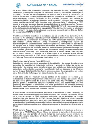 Julio 2012
Actualización del Plan Maestro de Alcantarillado Sanitario y Tratamiento de Aguas Residuales de
Asunción y Área Metropolitana (APM) -
Pagina
118
La PTAR contará con tratamiento preliminar con desbaste (20mm), tamizado (3mm),
desarenado y desengrasado seguido del tratamiento primario y desinfección de emergencia
(cloración). También se han considerado los equipos para el lavado y compactado del
material de desbaste, cribado, deshidratado mecánico y manejo de los biosólidos, cloración,
almacenamiento y quemado de biogás, etc. Los biosólidos generados como parte de los
tratamientos biológicos serán deshidratados mecánicamente y utilizados como material de
relleno en el terreno de la PTAR o dispuesto en un relleno sanitario. El efluente de la PTAR
saldría a un arroyo que poca distancia aguas abajo termina en el brazo del río Paraguay
cerca del Muelle Remanso Náutica coordenadas 445556-E/724746-S y se encuentra aguas
arriba de la captación de la planta de agua potable Viñas de Cue. Se requiere la adquisición
de al menos 14 Ha, que estarían ubicadas en una zona colindante con un Club de Golf en
las coordenadas 448767E-7216848N
PTAR Luque: Estaría ubicada en la inmediación de las avenidas Ycua Caranday, la Av.
Canadá y la Av. Cañada (coordenadas (450182E-7208831S). El nivel mínimo de tratamiento
recomendado es el primario con desinfección. La PTAR contará con tratamiento preliminar
con desbaste (20mm), tamizado (3mm), desarenado y desengrasado seguido del
tratamiento primario y desinfección de emergencia (cloración). También se han considerado
los equipos para el lavado y compactado del material de desbaste, cribado, deshidratado
mecánico y manejo de los biosólidos, cloración, almacenamiento y quemado de biogás, etc.
Los biosólidos generados como parte de los tratamientos biológicos serán deshidratados
mecánicamente y utilizados como material de relleno en el terreno de la PTAR o dispuesto
en un relleno sanitario. El efluente de la PTAR saldrá a un arroyo en el que también
descargarán aguas abajo, la PTAR Mariano Roque Alonso, antes de su salida al brazo del
río Paraguay. Se requiere la adquisición de al menos 14 Ha.
Plan Previsto para la Tercera Etapa (2035-2045):
Coincidiendo con el crecimiento vegetativo de la población y las metas de cobertura se
aumentará la capacidad de tratamiento preliminar y primario de todas las plantas de
tratamiento y las mismas serán complementadas con unidades de tratamiento biológico
secundario, sedimentación secundaria y desinfección final con descarga a los diferentes
cursos de agua. Dada la calidad de efluente secundario, estas descargas podrán ser hechas
cerca de la orilla del río Paraguay sin afectar la calidad del agua del río.
PTAR Bella Vista: Se instalarán nuevas bombas en la estación de bombeo y las
instalaciones de tratamiento preliminar serán ampliadas para manejar los caudales futuros
de ese periodo provenientes de la cuenca de Bella Vista, Itay y Varadero. El efluente
primario pasará a tratamiento biológico secundario, luego, será desinfectado con cloro
gaseoso y descargado a la orilla del río. Los lodos generados de los procesos primario y
secundario, serán deshidratados mecánicamente utilizados como material de relleno en el
terreno de la PTAR o dispuesto en un relleno sanitario.
PTAR Lambaré: Se instalarán nuevas bombas en la estación de bombeo Lambaré y las
instalaciones de tratamiento preliminar serán ampliadas para manejar los caudales futuros
de la cuenca Lambaré, la PTAR preliminar Mallorquín y de las estaciones de bombeo
UCA/Tacumbú e Ita Ramada. En la PTAR Lambaré (Isla No2), El efluente primario pasará a
tratamiento biológico secundario, luego, será desinfectado con cloro gaseoso y descargado
a la orilla del río. Los biosólidos generados de los procesos biológicos primario y secundario,
serán deshidratados mecánicamente utilizados como material de relleno en el terreno de la
PTAR.
PTAR Mariano Roque Alonso: será ampliada la capacidad de tratamiento preliminar y
primario de la PTAR Mariano Roque Alonso de acuerdo al aumento de la demanda de
tratamiento para ese periodo, al mismo tiempo se incorporarán nuevas unidades de
tratamiento biológico secundario. El efluente secundario será desinfectado antes de su
descarga al arroyo.
 