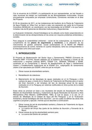 Julio 2012
Actualización del Plan Maestro de Alcantarillado Sanitario y Tratamiento de Aguas Residuales
de Asunción y Área Metropolitana (APM) - EASEGA (Informe Final Preliminar)
Pagina
11
Con la anuencia de la ESSAP y la participación de sus representantes, se han llevado a
cabo reuniones de trabajo con autoridades de las Municipalidades involucradas. Grupos
principalmente compuestos por empresas constructoras, Comisiones vecinales en el área
del Proyecto.
El 29 de diciembre de 2011, en las instalaciones del Auditorio de la Planta de Tratamiento
de Agua Potable en Viñas Cué, se llevó a cabo una exposición por parte de la Empresa
Consultora NK/NKLAC, en coordinación con las Autoridades de la ESSAP, a la que fueron
invitadas más de 80 personas de diferentes Instituciones y Dependencias.
La Evaluación Ambiental y Social Estratégica se ha utilizado como factor preponderante en
la determinación de las obrasprioritarias en las zonas con mayores problemas ambientales y
sociales.
Para asegurar la sostenibilidad ambiental – social de los subproyectos, es importante el
cumplimiento de los planes de seguimiento y monitoreo, y la utilización de los
instrumentos de gestión ambiental –social contemplados en el MGAS del PMSAS
comomecanismos de control, teniendo en cuenta indicadores, tanto los correspondientes a
la línea base como otros que surjan.
1. INTRODUCCIÓN
El Proyecto de Modernización del Sector Agua y Saneamiento, PMSAS (Convenio de
Préstamo BIRF 7710-PA), llevado adelante por el Gobierno de Paraguay a través de las
instituciones y empresa públicas MOPC, ESSAP S.A., SENASA, ERSSAN y SEAM,
contempla en su Componente 2: Servicio de Abastecimiento de Agua y Saneamiento
Urbano y Fortalecimiento Institucional de la ESSAP S.A., subproyecto de saneamiento
urbano a ser ejecutados por ESSAP, entre los que se incluyen:
i. Obras nuevas de alcantarillado sanitario.
ii. Rehabilitación de colectores.
iii. Mejoramiento de las descargas de aguas residuales en el río Paraguay y otros
cuerpos de agua, a través de un Sistema de Tratamiento de Efluentes para un sector
del Gran Asunción y del remplazo del tipo de descarga actual de las aguas
residuales en el río Paraguay por sistemas subfluviales en otros puntos de la ciudad
de Asunción.
Estas obras se priorizan en base a los resultados del estudio de Actualización del Plan
Maestro de Alcantarillado Sanitario y Tratamiento de Aguas Residuales de Asunción y Área
Metropolitana (Plan Maestro, CORPOSANA, 1985), el cual se apoya, a su vez, en un
estudio de “Modelado de la Calidad de Agua del Río Paraguay” y en la “Evaluación
Ambiental y Social Estratégica del Gran Asunción”, con los cuales se definen las obras más
urgentes a proyectar y ejecutar, mismas que se describen a continuación:
i. Obras nuevas de red de alcantarillado sanitario y Sistema de Tratamiento de Aguas
Residuales (STAR) para:
a. La cuenca del arroyo Itay (parte de los distritos de Asunción y Fernando de la
Mora).
ii. Obras nuevas de red de alcantarillado sanitario para:
a. La cuenca del Distrito de Lambaré.
 