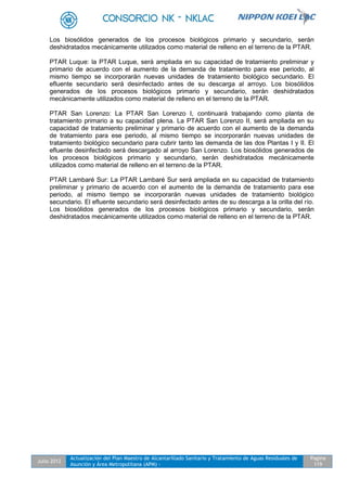 Julio 2012
Actualización del Plan Maestro de Alcantarillado Sanitario y Tratamiento de Aguas Residuales de
Asunción y Área Metropolitana (APM) -
Pagina
119
Los biosólidos generados de los procesos biológicos primario y secundario, serán
deshidratados mecánicamente utilizados como material de relleno en el terreno de la PTAR.
PTAR Luque: la PTAR Luque, será ampliada en su capacidad de tratamiento preliminar y
primario de acuerdo con el aumento de la demanda de tratamiento para ese periodo, al
mismo tiempo se incorporarán nuevas unidades de tratamiento biológico secundario. El
efluente secundario será desinfectado antes de su descarga al arroyo. Los biosólidos
generados de los procesos biológicos primario y secundario, serán deshidratados
mecánicamente utilizados como material de relleno en el terreno de la PTAR.
PTAR San Lorenzo: La PTAR San Lorenzo I, continuará trabajando como planta de
tratamiento primario a su capacidad plena. La PTAR San Lorenzo II, será ampliada en su
capacidad de tratamiento preliminar y primario de acuerdo con el aumento de la demanda
de tratamiento para ese periodo, al mismo tiempo se incorporarán nuevas unidades de
tratamiento biológico secundario para cubrir tanto las demanda de las dos Plantas I y II. El
efluente desinfectado será descargado al arroyo San Lorenzo. Los biosólidos generados de
los procesos biológicos primario y secundario, serán deshidratados mecánicamente
utilizados como material de relleno en el terreno de la PTAR.
PTAR Lambaré Sur: La PTAR Lambaré Sur será ampliada en su capacidad de tratamiento
preliminar y primario de acuerdo con el aumento de la demanda de tratamiento para ese
periodo, al mismo tiempo se incorporarán nuevas unidades de tratamiento biológico
secundario. El efluente secundario será desinfectado antes de su descarga a la orilla del río.
Los biosólidos generados de los procesos biológicos primario y secundario, serán
deshidratados mecánicamente utilizados como material de relleno en el terreno de la PTAR.
 