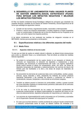 Julio 2012
Actualización del Plan Maestro de Alcantarillado Sanitario y Tratamiento de Aguas Residuales de
Asunción y Área Metropolitana (APM) -
Pagina
120
9. DESARROLLO DE LINEAMIENTOS PARA UN/UNOS PLAN/ES
DE GESTIÓN AMBIENTAL-SOCIAL ESTRATÉGICO (PGASE)
PARA MITIGAR LOS IMPACTOS NEGATIVOS Y MEJORAR
LOS IMPACTOS POSITIVOS
El Plan de Gestión Ambiental Social Estratégico reflejará los principios que orientarán las
medidas eficaces y factibles de los Planes de Gestión Ambiental y Social Específicos de tal
forma que satisfaga los siguientes criterios:
 Cumplir con las normas y regulaciones locales, nacionales e internacionales
 Prevenir o reducir los impactos ambientales y sociales negativos a límites aceptables
y que no comprometan el desarrollo de la zona de influencia de los Proyectos en el
futuro, así como mejorar los impactos positivos.
A tal efecto inicialmente se han analizado las medidas de mitigación incluidas en el
METAGAS, mismas que se presentan a continuación:
9.1. Especificaciones relativas a los diferentes aspectos del medio
9.1.1. Medio Físico
9.1.1.1. Aspectos relativos al recurso suelo
Ya sea que se trate de suelos en estado natural o alterado, se deberá tomar precauciones
para evitar su alteración física y su contaminación. Para tal efecto se enlista las medidas
básicas siguientes:
 Se evitará la compactación de los suelos donde no es necesario el tránsito de
vehículos y/o maquinarias, la ubicación de depósitos e instalaciones y otras
actividades que favorezcan el reasentamiento del suelo. Los lugares específicos
donde podría tenerse el efecto de compactación serán, por tanto, las áreas de
depósitos temporales de materiales y estacionamientos; los caminos de desvío del
tránsito para dar facilidades a la obra y las áreas de acopio de materiales de
construcción.
 Se prevendrán los derrames de sustancias tales como combustibles, aceites, grasas,
pinturas, aguas cloacales y otras, adoptando los métodos de buenas prácticas
operativas pertinentes y las medidas de refuerzo y contención en relación a
contenedores, tanques, recipientes u otros donde se encontraren alojados.
 También se deberá prevenir el derrame de combustibles, aceites o grasas durante
las horas laborales mediante el mantenimiento preventivo adecuado de los vehículos
y/o maquinarias en utilización.
 A fin de evitar la contaminación de los suelos por derrames accidentales de
sustancias contaminantes, se deberá impermeabilizar la superficie del mismo en los
sitios de estacionamientos, depósitos temporales de maquinarias y/o materiales, etc.
 Las opciones de impermeabilización serán propuestas por el Contratista y acordadas
con la Supervisión General del subproyecto en cuestión.
 En caso que ocurriera derrame o vertido accidental de cualquier líquido contaminante
o desecho contaminado sobre el suelo, se deberá notificar de inmediato a la
 