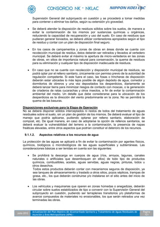 Julio 2012
Actualización del Plan Maestro de Alcantarillado Sanitario y Tratamiento de Aguas Residuales de
Asunción y Área Metropolitana (APM) -
Pagina
121
Supervisión General del subproyecto en cuestión y se procederá a tomar medidas
para contener o eliminar los daños, según su extensión y/o gravedad.
 Se deberá atender la disposición de residuos sólidos sobre los suelos, de manera a
evitar la contaminación de los mismos por sustancias químicas u orgánicas,
reduciendo la capacidad de recuperación y uso del suelo. En caso de residuos que
pudieran generar lixiviados, se deberá utilizar contenedores apropiados según el tipo
de residuo y contar con un plan de disposición final seguro.
 En los casos de campamentos y zonas de obras en áreas donde se cuenta con
recolección municipal de residuo, éstos deberán ser retirados y llevados al vertedero
municipal. Se deberá evitar al máximo la apertura de micro-vertederos en las zonas
de obras, en sitios de importancia natural para conservación, la quema de residuos
para su eliminación y cualquier tipo de disposición inadecuada de residuos.
 En caso que no se cuente con recolección y disposición municipal de residuos, se
podrá optar por el relleno sanitario, únicamente con permiso previo de la autoridad de
regulación competente. Si este fuera el caso, las fosas o trincheras de disposición
deberán estar ubicadas lo más lejos posible de algún depósito de agua, comedor y
dormitorios de obreros y una vez depositados los desperdicios, diariamente se
deberá lanzar tierra para minimizar riesgos de contacto con moscas, o la generación
de criaderos de ratas cucarachas y otros insectos, a fin de evitar la contaminación
ambiental del medio. Un detalle que debe considerarse para la ubicación de los
desperdicios es la dirección del viento predominante en la zona. No se permitirá la
quema de las basuras.
Disposiciones exclusivas para la Etapa de Operación
No se deberá disponer sólidos interceptados ni restos de lodos del tratamiento de aguas
residuales sobre el suelo, sin un plan de gestión de los mismos. Se deberá evaluar el tipo de
manejo que podría aplicarse, pudiendo optarse por relleno sanitario, elaboración de
compost, etc. De igual manera, en caso de adoptarse la opción de rellenos sanitarios, se
deberá evaluar la vulnerabilidad del terreno a la contaminación, la presencia de napas
freáticas elevadas, entre otros aspectos que podrían constituir el deterioro de los recursos.
9.1.1.2. Aspectos relativos a los recursos de agua
La protección de las aguas se aplicará a fin de evitar la contaminación por agentes físicos,
químicos, biológicos o microbiológicos de las aguas superficiales y subterráneas. Las
consideraciones básicas a ser tenidas en cuenta son las siguientes:
 Se prohibirá la descarga en cuerpos de agua (ríos, arroyos, lagunas, canales
naturales o artificiales que desemboquen en ellos) de todo tipo de productos
químicos, combustibles, aceites, aguas servidas, aguas negras, pinturas, lodos u
otros desechos.
Todos estos productos deberán contar con mecanismos seguros de disposición, ya
sea tanques de almacenamiento y traslado a otros sitios, pozos sépticos, trampas de
grasa, etc., los que deberán construirse y/o instalarse en el sitio antes del inicio de
las obras.
 Los vehículos y maquinarias que operen en zonas húmedas o anegadizas, deberán
circular sobre suelos estabilizados de tipo a convenir con la Supervisión General del
subproyecto en cuestión, pudiendo ser terraplenes transitorios y/o plataformas de
avance compuestos de materiales no erosionables, los que serán retirados una vez
terminadas las obras.
 