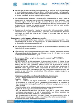 Julio 2012
Actualización del Plan Maestro de Alcantarillado Sanitario y Tratamiento de Aguas Residuales de
Asunción y Área Metropolitana (APM) -
Pagina
122
 En caso que ocurriera derrame o vertido accidental de cualquier líquido contaminante
o contaminado en un curso hídrico, se deberá notificar de inmediato a la Supervisión
General del subproyecto en cuestión y se procederá a tomar medidas para contener
o eliminar los daños, según su extensión y/o gravedad.
 Se deberá mantener la limpieza y el orden de los sitios de obras, de modo a evitar el
desparramo de materiales de construcción pulverulentos u otros residuales y su
potencial llegada hasta cursos de agua cercanos. De igual manera, se empleará
impermeabilizaciones en la superficie de depósito de vehículos y maquinarias, de
preparación de mezclas, etc., ya que en caso de derrame sobre el suelo también
podrían escurrir hasta cursos de agua vecinos.
 Los cambios de aceite de las maquinarias y/o vehículos utilizados en obra deberán
efectuarse en los lugares prestablecidos y aprobados por la Fiscalización, debiendo
disponerse el aceite de desecho en bidones o tambores, para su retiro o
aprovechamiento.
Disposiciones exclusivas para la Etapa de Operación
 En caso de cloración de las aguas residuales urbanas antes de su disposición final,
se deberá utilizar las dosis de cloro justas para no generar emisiones de cloraminas
o clorofenoles (compuestos cancerígenos).
 No se deberá disponer en cauces o cursos de agua restos de lodo u otros sólidos del
tratamiento de aguas residuales.
 Si se realizare acopio de materiales de construcción o similares, los mismos deberán
ubicarse alejados de las riberas a una distancia mínima de 100 (cien) metros, para
evitar aportes de materiales a las aguas.
 En general, se deberá cumplir con las disposiciones de la Ley N° 1.614/2000.
Ley N° 1.614/2000
Art. 46. Niveles de servicio apropiados. d) Alcantarillado Sanitario: 2) Calidad de los
efluentes cloacales: Los efluentes que los Prestadores del servicio viertan al sistema
hídrico, sea con o sin tratamiento, deberán cumplir con las normas de calidad y
requerimientos que establezcan las leyes o que para cada caso establezca el
ERSSAN u otros organismos público competentes. 4) Disposición final de lodos y
residuos de tratamiento: Deberá realizarse según las reglamentaciones vigentes, en
relación a los volúmenes, características físico-químicas, cuerpos receptores y
formas de disposición.
Reglamento de Calidad en la Prestación del Servicio. Permisionarios
Título V. Calidad de las prestaciones del servicio de agua potable.
Capítulo I - Calidad:
Art. 42. Captación de aguas subterráneas. El Prestador deberá observar
rigurosamente la protección de las captaciones subterráneas a fin de evitar el
ingreso de contaminantes, pudiendo afectar la calidad del agua provista así como la
capa acuífera.
Título VI. Calidad de las prestaciones del servicio de alcantarillado sanitario.
Capítulo 2 – Descargas al sistema de alcantarillado sanitario:
Art. 54. Régimen de descargas. Se deberá monitorear la calidad de las aguas
residuales descargadas en la red de alcantarillado, que deberá satisfacer los
requerimientos de calidad del Anexo X del Reglamento.
Art. 55. Descargas no permitidas. Se deberá cumplir con lo estipulado en cuanto al
tipo de aguas residuales que pueden ser vertidas en las redes de alcantarillado.
Capítulo 3 – Efluentes industriales o asimilables:
 