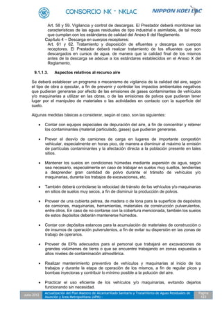 Julio 2012
Actualización del Plan Maestro de Alcantarillado Sanitario y Tratamiento de Aguas Residuales de
Asunción y Área Metropolitana (APM) -
Pagina
123
Art. 58 y 59. Vigilancia y control de descargas. El Prestador deberá monitorear las
características de las aguas residuales de tipo industrial o asimilable, de tal modo
que cumplan con los estándares de calidad del Anexo II del Reglamento.
Capítulo 4 – Descarga en cuerpos receptores:
Art. 61 y 62. Tratamiento y disposición de efluentes y descarga en cuerpos
receptores. El Prestador deberá realizar tratamiento de los efluentes que son
descargados en cursos de agua, de manera que la calidad final de los mismos
antes de la descarga se adecue a los estándares establecidos en el Anexo X del
Reglamento.
9.1.1.3. Aspectos relativos al recurso aire
Se deberá establecer un programa o mecanismo de vigilancia de la calidad del aire, según
el tipo de obra a ejecutar, a fin de prevenir y controlar los impactos ambientales negativos
que pudieran generarse por efecto de las emisiones de gases contaminantes de vehículos
y/o maquinarias a utilizar en las obras, o de las emisiones de polvos que pudieran tener
lugar por el manipuleo de materiales o las actividades en contacto con la superficie del
suelo.
Algunas medidas básicas a considerar, según el caso, son las siguientes:
 Contar con equipos especiales de depuración del aire, a fin de concentrar y retener
los contaminantes (material particulado, gases) que pudieran generarse.
 Prever el desvío de camiones de carga en lugares de importante congestión
vehicular, especialmente en horas pico, de manera a disminuir al máximo la emisión
de partículas contaminantes y la afectación directa a la población presente en tales
sitios.
 Mantener los suelos en condiciones húmedas mediante aspersión de agua, según
sea necesario, especialmente en caso de trabajar en suelos muy sueltos, tendientes
a desprender gran cantidad de polvo durante el tránsito de vehículos y/o
maquinarias, durante los trabajos de excavaciones, etc.
 También deberá controlarse la velocidad de tránsito de los vehículos y/o maquinarias
en sitios de suelos muy secos, a fin de disminuir la producción de polvos.
 Proveer de una cubierta pétrea, de madera o de lona para la superficie de depósitos
de camiones, maquinarias, herramientas, materiales de construcción pulverulentos,
entre otros. En caso de no contarse con la cobertura mencionada, también los suelos
de estos depósitos deberán mantenerse húmedos.
 Contar con depósitos estancos para la acumulación de materiales de construcción o
de insumos de operación pulverulentos, a fin de evitar su dispersión en las zonas de
trabajo de operarios.
 Proveer de EPIs adecuados para el personal que trabajará en excavaciones de
grandes volúmenes de tierra o que se encuentre trabajando en zonas expuestas a
altos niveles de contaminación atmosférica.
 Realizar mantenimiento preventivo de vehículos y maquinarias al inicio de los
trabajos y durante la etapa de operación de los mismos, a fin de regular picos y
bombas inyectoras y contribuir lo mínimo posible a la polución del aire.
 Practicar el uso eficiente de los vehículos y/o maquinarias, evitando dejarlos
funcionando sin necesidad.
 