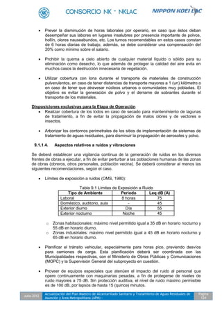 Julio 2012
Actualización del Plan Maestro de Alcantarillado Sanitario y Tratamiento de Aguas Residuales de
Asunción y Área Metropolitana (APM) -
Pagina
124
 Prever la disminución de horas laborales por operario, en caso que éstos deban
desempeñar sus labores en lugares insalubres por presencia importante de polvos,
hollín, olores nauseabundos, etc. Los turnos recomendables en estos casos constan
de 6 horas diarias de trabajo, además, se debe considerar una compensación del
20% como mínimo sobre el salario.
 Prohibir la quema a cielo abierto de cualquier material líquido o sólido para su
eliminación como desecho, lo que además de proteger la calidad del aire evita en
muchos casos la destrucción innecesaria de vegetación.
 Utilizar cobertura con lona durante el transporte de materiales de construcción
pulverulentos, en caso de tener distancias de transporte mayores a 1 (un) kilómetro o
en caso de tener que atravesar núcleos urbanos o comunidades muy pobladas. El
objetivo es evitar la generación de polvo y el derrame de sobrantes durante el
transporte de los materiales.
Disposiciones exclusivas para la Etapa de Operación
 Realizar cobertura de los lodos en caso de secado para mantenimiento de lagunas
de tratamiento, a fin de evitar la propagación de malos olores y de vectores e
insectos.
 Arborizar los contornos perimetrales de los sitios de implementación de sistemas de
tratamiento de aguas residuales, para disminuir la propagación de aerosoles y polvo.
9.1.1.4. Aspectos relativos a ruidos y vibraciones
Se deberá establecer una vigilancia continua de la generación de ruidos en los diversos
frentes de obras a ejecutar, a fin de evitar perturbar a las poblaciones humanas de las zonas
de obras (obreros, otros personales, población vecina). Se deberá considerar al menos las
siguientes recomendaciones, según el caso.
 Límites de exposición a ruidos (OMS, 1980):
Tabla 9.1 Límites de Exposición a Ruido
Tipo de Ambiente Periodo Leq dB (A)
Laboral 8 horas 75
Doméstico, auditorio, aula - 45
Exterior diurno Día 55
Exterior nocturno Noche 45
o Zonas habitacionales: máximo nivel permitido igual a 35 dB en horario nocturno y
55 dB en horario diurno.
o Zonas industriales: máximo nivel permitido igual a 45 dB en horario nocturno y
65 dB en horario diurno.
 Planificar el tránsito vehicular, especialmente para horas pico, previendo desvíos
para camiones de carga. Esta planificación deberá ser coordinada con las
Municipalidades respectivas, con el Ministerio de Obras Públicas y Comunicaciones
(MOPC) y la Supervisión General del subproyecto en cuestión.
 Proveer de equipos especiales que atenúen el impacto del ruido al personal que
opere continuamente con maquinarias pesadas, a fin de protegerse de niveles de
ruido mayores a 75 dB. Sin protección auditiva, el nivel de ruido máximo permisible
es de 100 dB, por lapsos de hasta 15 (quince) minutos.
 