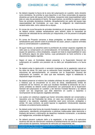 Julio 2012
Actualización del Plan Maestro de Alcantarillado Sanitario y Tratamiento de Aguas Residuales de
Asunción y Área Metropolitana (APM) -
Pagina
126
 Se deberá respetar la fauna de la zona del subproyecto en cuestión, tanto silvestre
como doméstica. Se prohíbe la caza deportiva o con fines comerciales de especies
silvestres por parte del equipo del Contratista, recayendo toda responsabilidad sobre
éste en caso de percatarse el hecho. De igual manera, se prohíbe la captura o daño
físico de animales domésticos (maltrato, atropellamiento) por parte del equipo bajo
responsabilidad del Contratista, en cuyo caso, la obligación de indemnización
recaerá sobre éste, como cabeza de su equipo.
 En zonas de cruce frecuente de animales domésticos y/o de paso de fauna silvestre,
se deberá colocar carteles señalizadores para advertir sobre la necesidad de
reducción de velocidad de los vehículos y/o maquinarias, a fin de prevenir el atropello
de animales.
 En zonas de Proyecto cercanas a áreas protegidas, se deberá colocar carteles
señalizadores para advertir sobre la prohibición de cazar, pescar y capturar animales
para su comercialización o pasatiempo.
 De igual manera, se advertirá sobre la prohibición de extraer especies vegetales de
valor para su conservación y/o comercialización. El Contratista, como cabeza de su
equipo de operarios y otros empleados, cargará con toda la responsabilidad en caso
de verificarse alguno de estos hechos, cuya penalización se hará conforme a las
disposiciones legales vigentes.
 Según el caso, el Contratista deberá presentar a la Supervisión General del
subproyecto en cuestión una previsión de no daño por atropellamiento a la fauna
local.
 Se deberá evitar la destrucción o remoción innecesaria de la vegetación natural en
los sitios de obras. En caso que su extracción fuera inevitable, se deberá buscar
soluciones de aprovechamiento, en consenso con la Supervisión General del
subproyecto en cuestión, en caso que sea necesario, según lo establecido la
disposición legal vinculante.
 Se deberá preservar al máximo las unidades arbóreas de valor genético, paisajístico
o histórico que se encuentren en la zona de obras, estableciendo límites de
protección de los mismos; en caso que resultase inevitable la extracción de una o
varias unidades se deberá contar previamente con autorización de la Supervisión
General del subproyecto en cuestión y del Servicio Forestal Nacional y se deberá
cumplir con las exigencias que éste determine en cuanto a replanteo o
recomposición de las especies vegetales extraídas.
 Los suelos con cobertura vegetal que fueran removidos deberán ser conservados y
repuestos una vez finalizadas las obras, en caso que constituyan un ecosistema
especial y las especies vegetales presentes sean poco comunes, protegidas o
similar. En caso contrario, se podrá reponer la vegetación introduciendo especies
similares a la anteriormente existente.
 Se deberá evitar toda forma de incendio forestal en cualquier área relacionada con el
subproyecto, atendiendo principalmente a prácticas inadecuadas tales desmonte o
limpieza del terreno y eliminación de desechos mediante incineración, a accidentes
por negligencias, encendido de fogatas, etc.
 Se deberá prevenir cualquier daño a la vegetación, a los suelos y la estructura
escénica del sitio de intervención mediante el establecimiento de caminos especiales
para acceso de operarios, transporte de vehículos y/o maquinarias, etc.
 